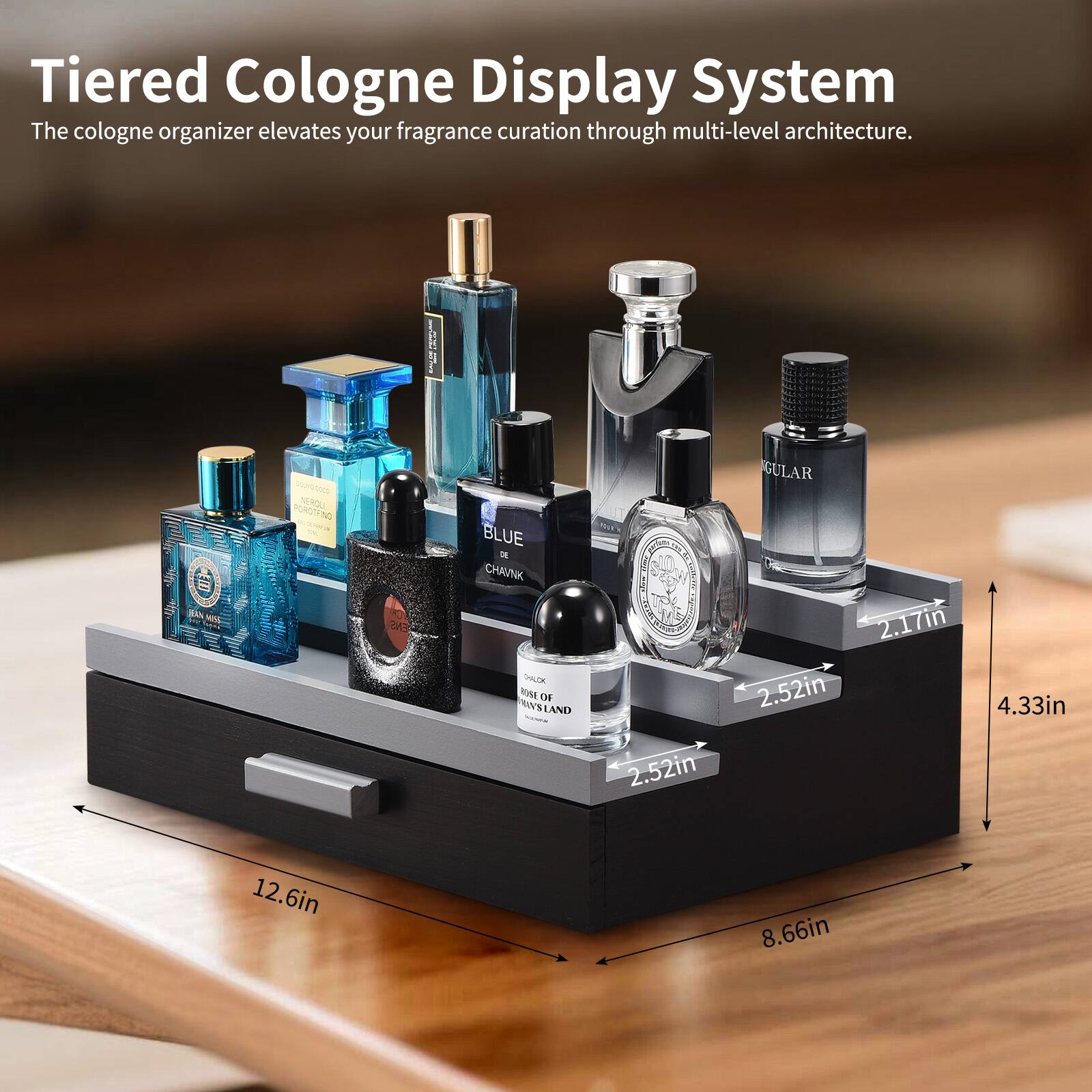 Tiered Cologne Display System  
The cologne organizer elevates your fragrance curation through multi-level architecture.  

Dimensions:  
- 12.6in  
- 8.66in  
- 4.33in  
- 2.52in  
- 2.17in