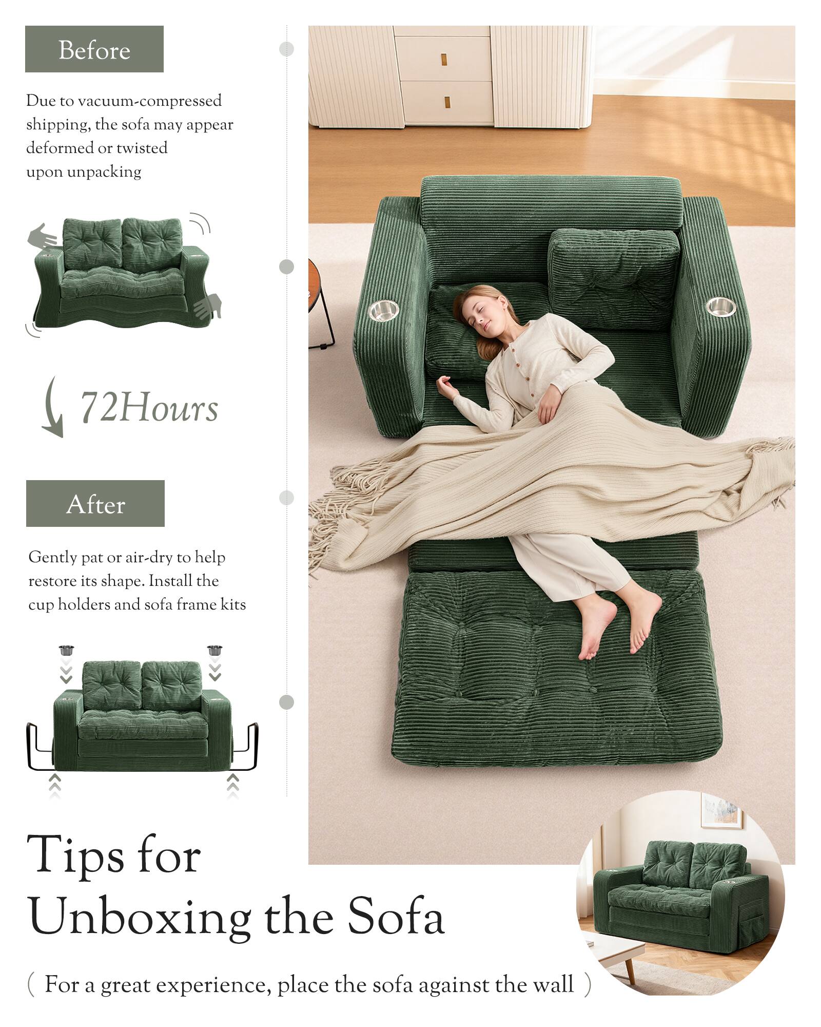 Before  
Due to vacuum-compressed shipping, the sofa may appear deformed or twisted upon unpacking  

72 Hours  
After  
Gently pat or air-dry to help restore its shape. Install the cup holders and sofa frame kits  

Tips for Unboxing the Sofa  
(For a great experience, place the sofa against the wall)