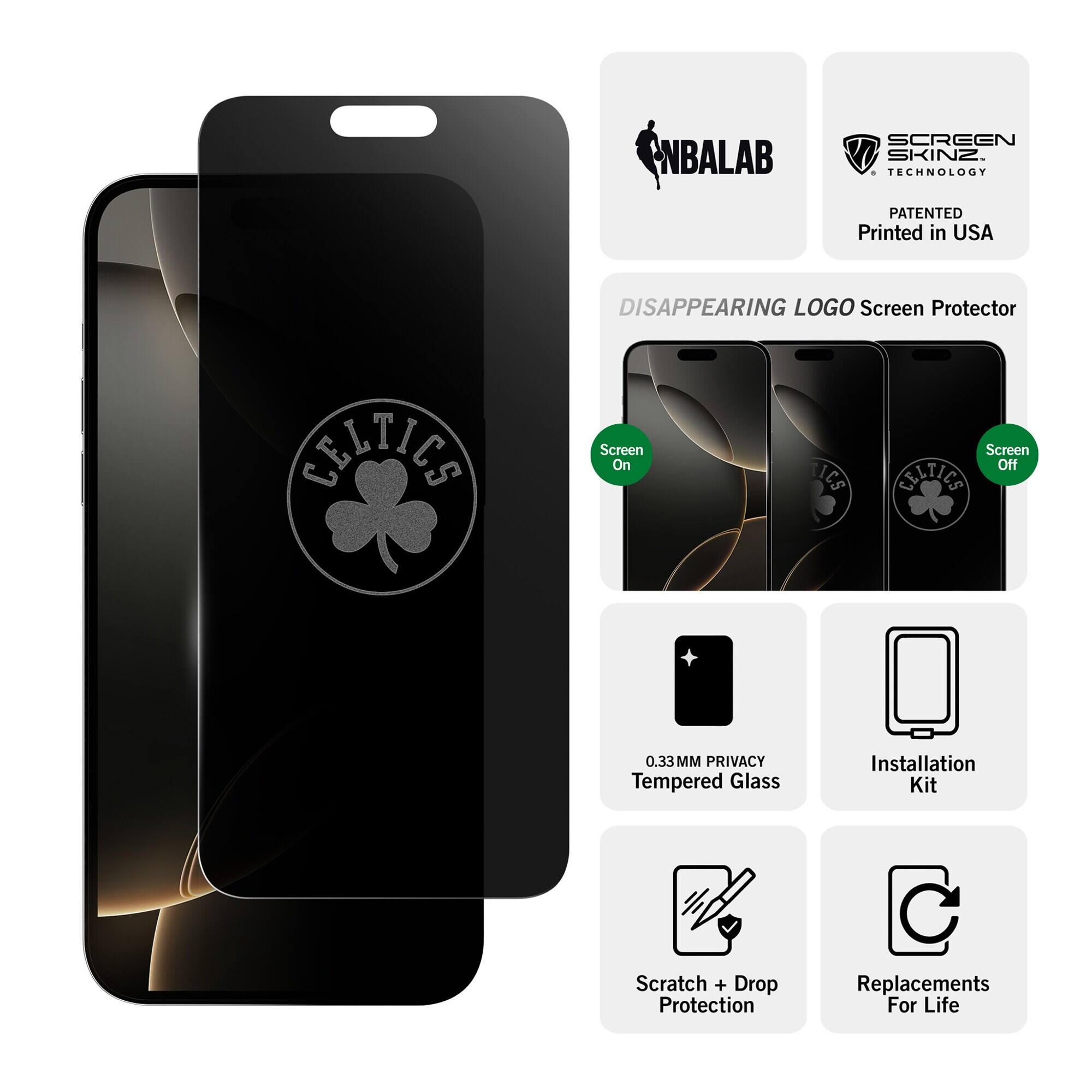 NBALAB  
SCREEN SKINZ TECHNOLOGY  
PATENTED Printed in USA  
DISAPPEARING LOGO Screen Protector  
CHILLES  
Screen On  
ICS  
Screen Off CELTICS  
0.33MM PRIVACY Tempered Glass  
Installation Kit  
Scratch + Drop Protection  
Replacements For Life