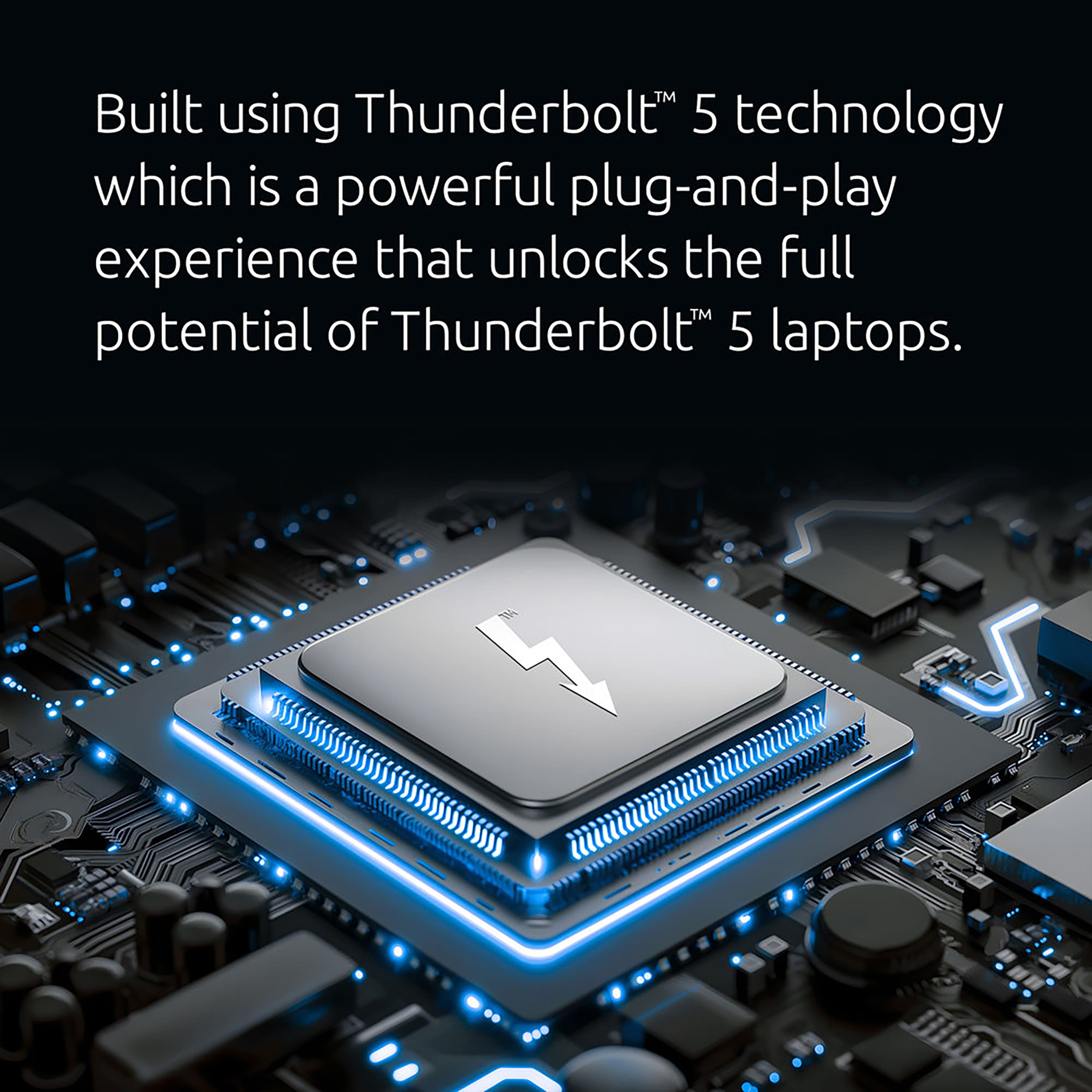 Built using Thunderbolt 5 technology, which is a powerful plug-and-play experience that unlocks the full potential of Thunderbolt 5 laptops.