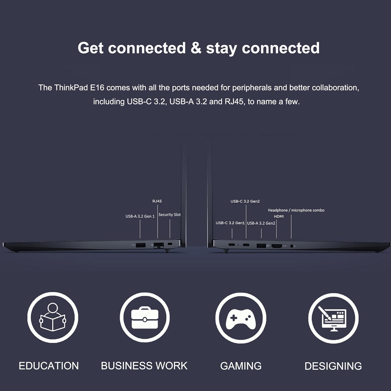 Get connected & stay connected

The ThinkPad E16 comes with all the ports needed for peripherals and better collaboration, including USB-C 3.2, USB-A 3.2, and RJ45, to name a few.

- USB-A 3.2 Gen 1
- Security Slot
- RJ45

- USB-C 3.2 Gen 2
- USB-A 3.2 Gen 2
- HDMI
- Headphone/microphone combo
- USB-C 3.2 Gen 2

EDUCATION BUSINESS WORK GAMING DESIGNING