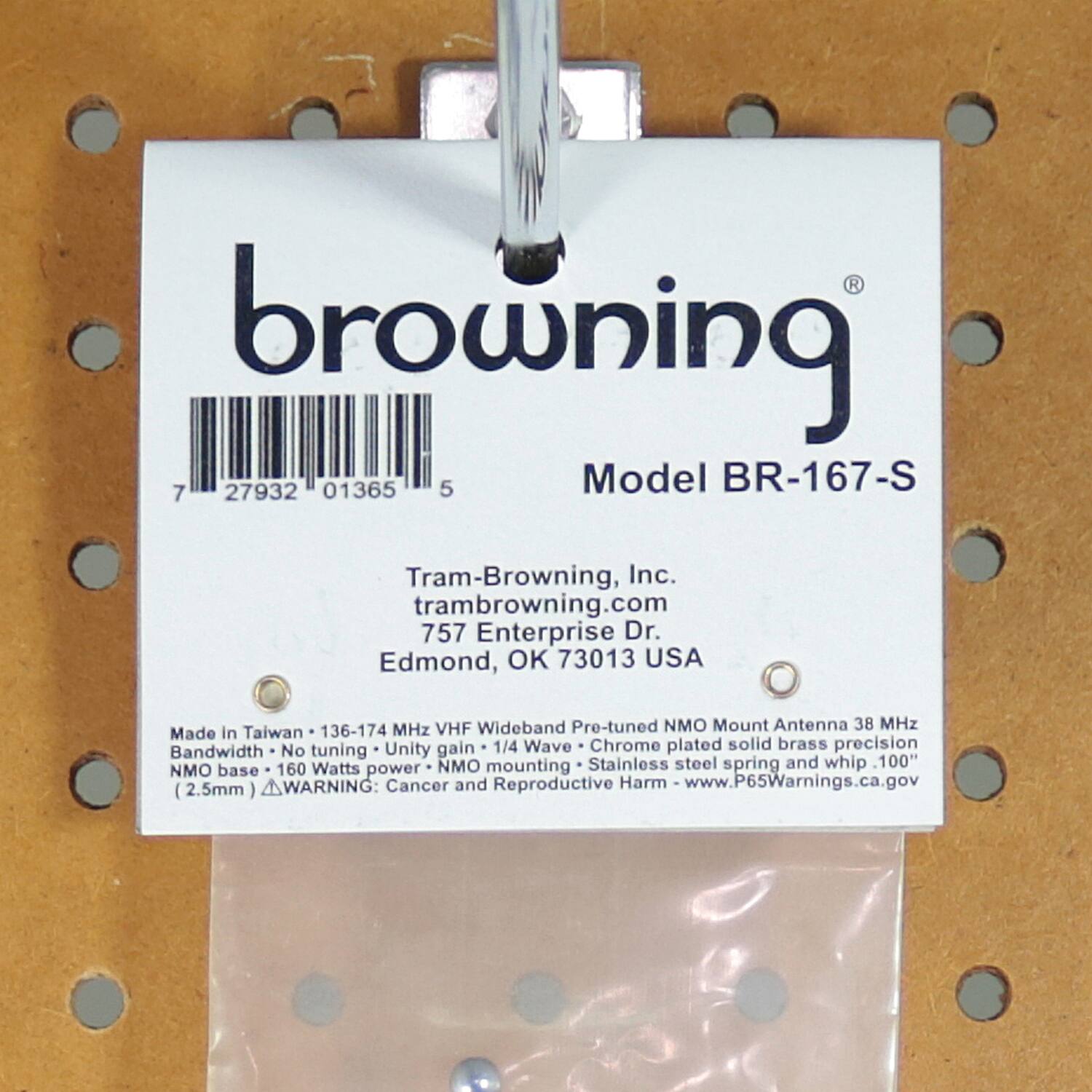 browning  
Model BR-167-S  

Tram-Browning, Inc.  
trambrowning.com  
757 Enterprise Dr.  
Edmond, OK 73013 USA  

Made in Taiwan • 136-174 MHz VHF Wideband Pre-tuned NMO Mount Antenna 38 MHz  
Bandwidth • No tuning • Unity gain • 1/4 Wave • Chrome plated solid brass precision  
NMO base • 160 Watts power • NMO mounting • Stainless steel spring and whip • 100"  
(2.5mm)  

WARNING: Cancer and Reproductive Harm - www.P65Warnings.ca.gov  

7 27932 01365 5