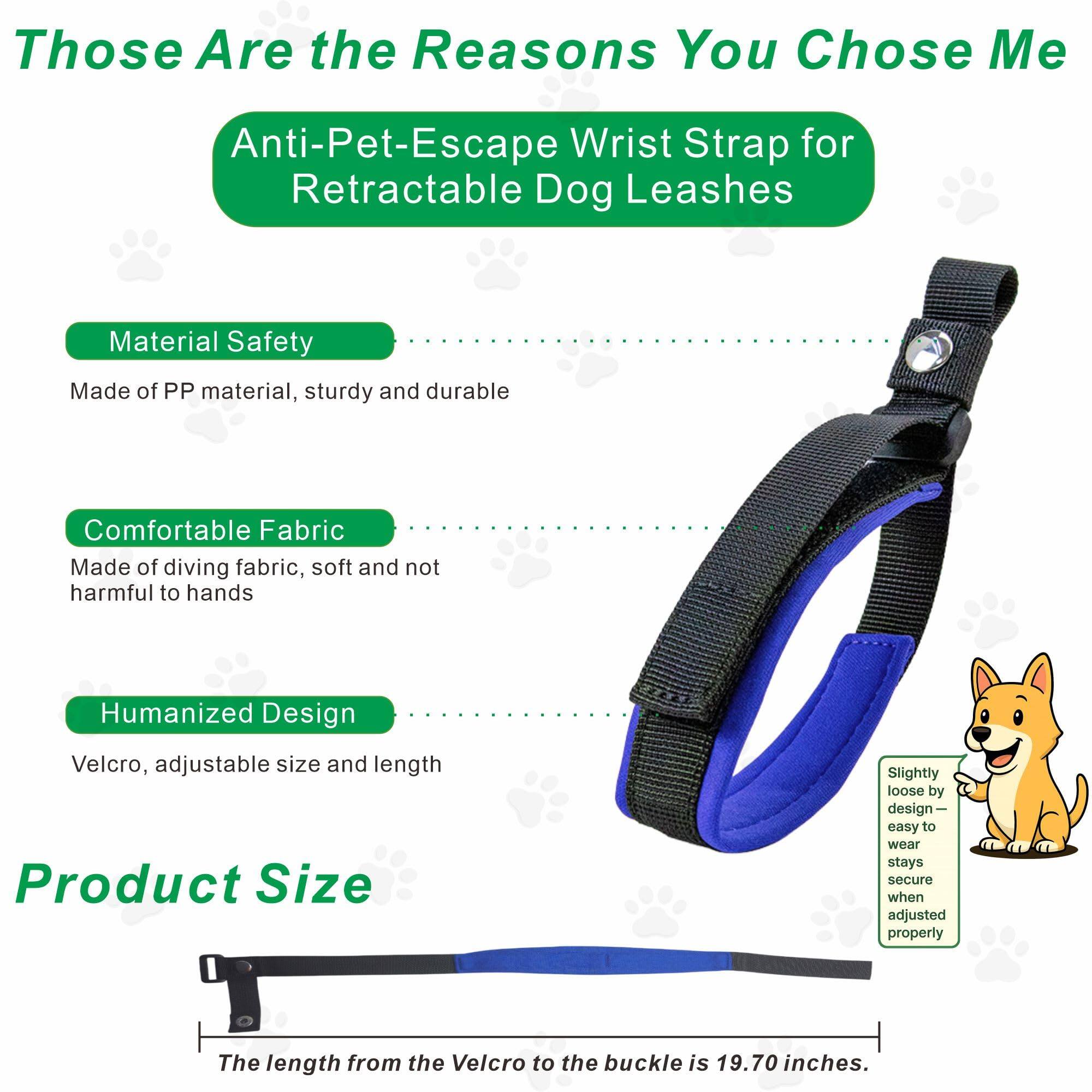 Those Are the Reasons You Chose Me

Anti-Pet-Escape Wrist Strap for Retractable Dog Leashes

Material Safety
Made of PP material, sturdy and durable

Comfortable Fabric
Made of diving fabric, soft and not harmful to hands

Humanized Design
Velcro, adjustable size and length

Product Size
The length from the Velcro to the buckle is 19.70 inches.

Slightly loose by design—easy to wear stays secure when adjusted properly