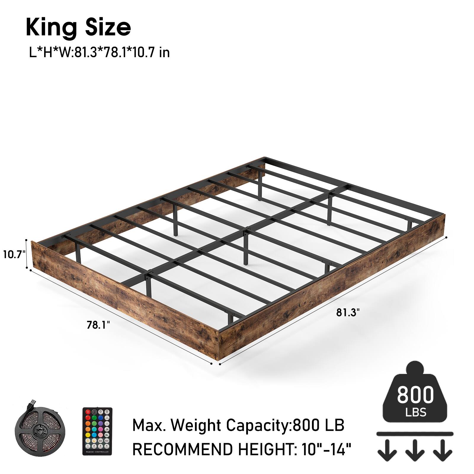 King Size  
L*H*W: 81.3*78.1*10.7 in  

Max. Weight Capacity: 800 LB  
RECOMMEND HEIGHT: 10"-14"