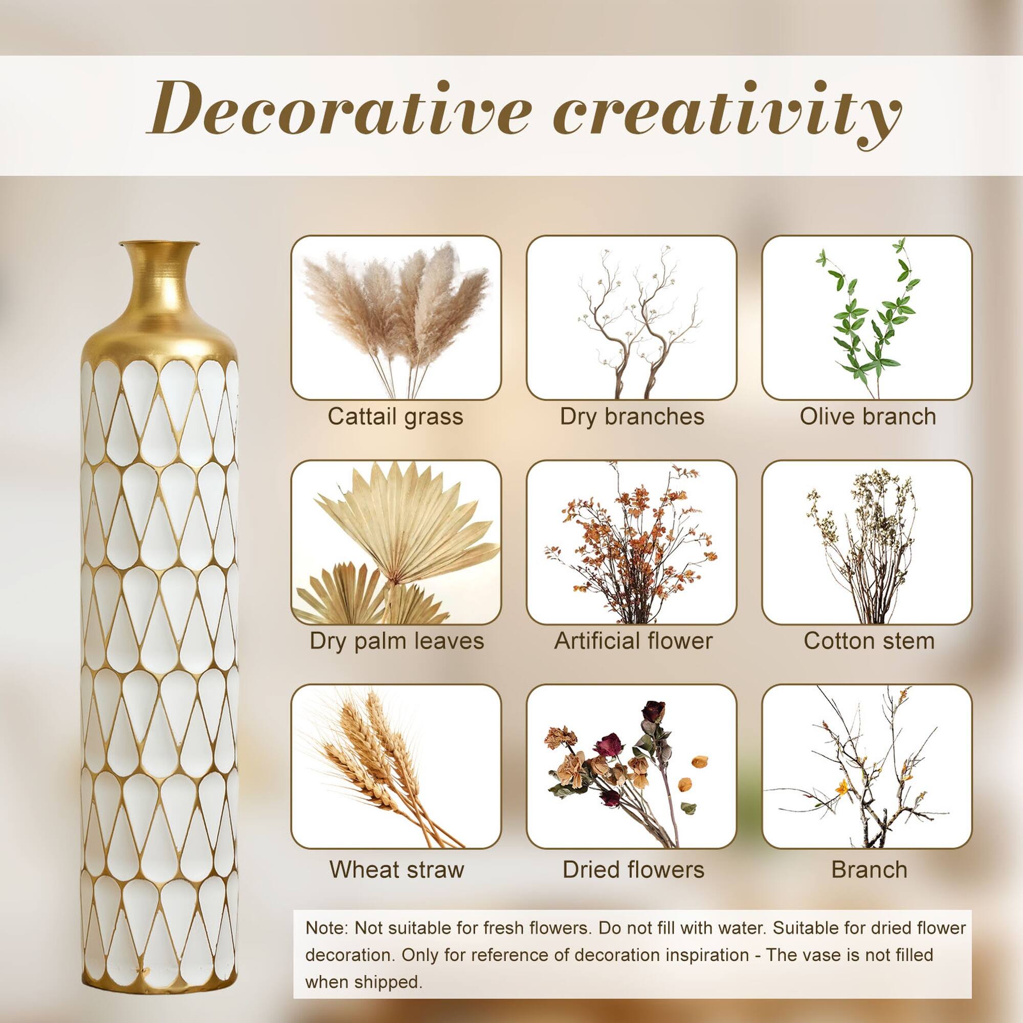 Decorative creativity

Cattail grass  
Dry branches  
Olive branch  
Dry palm leaves  
Artificial flower  
Cotton stem  
Wheat straw  
Dried flowers  
Branch  

Note: Not suitable for fresh flowers. Do not fill with water. Suitable for dried flower decoration. Only for reference of decoration inspiration - The vase is not filled when shipped.