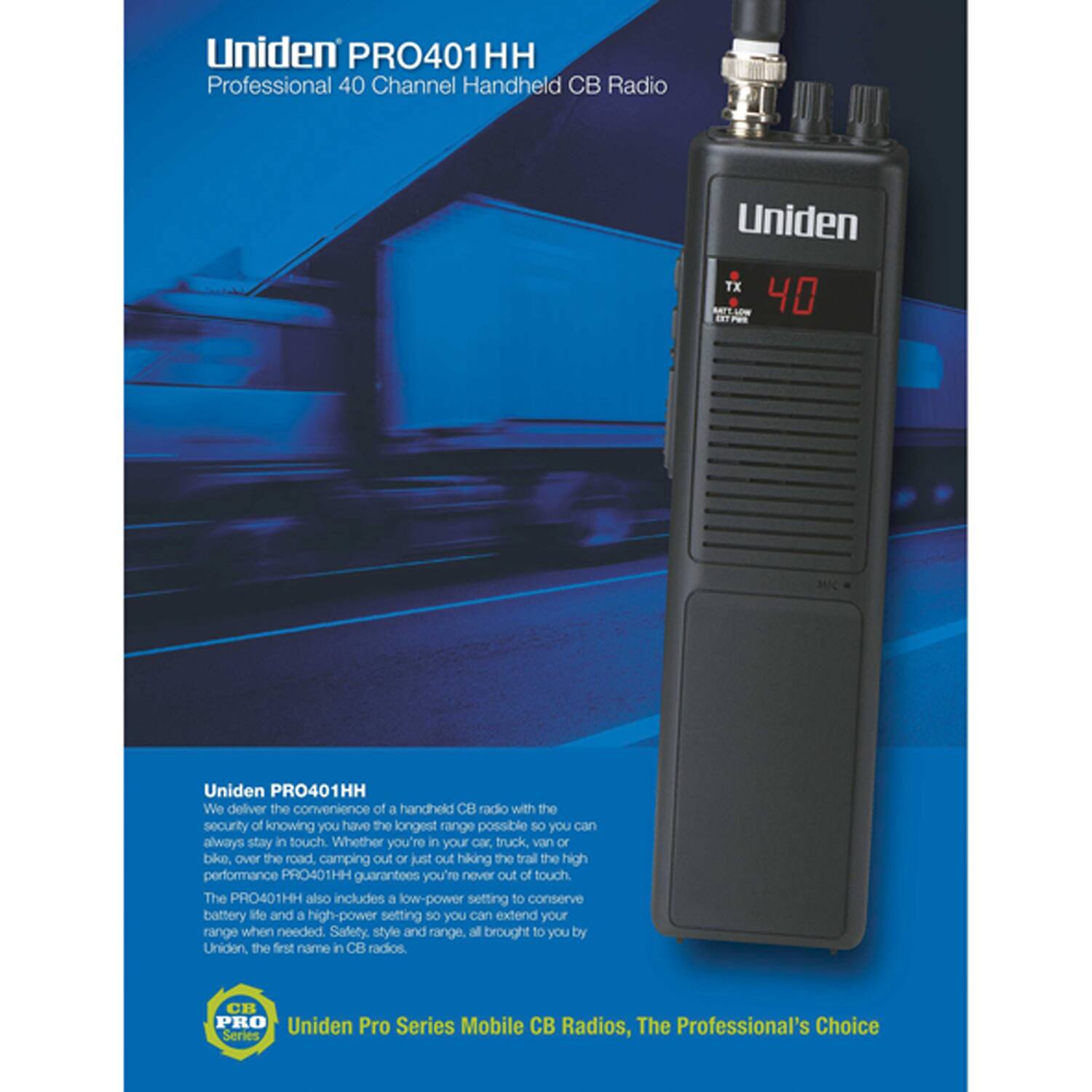Uniden PRO401HH  
Professional 40 Channel Handheld CB Radio  

We deliver the convenience of a handheld CB radio with the security of knowing you have the longest range possible so you can always stay in touch. Whether you're in your car, truck, van, or bike, over the road, camping out, or just out hiking the trail, the high performance PRO401HH guarantees you're never out of touch. The PRO401HH also includes a low-power setting to conserve battery life and a high-power setting so you can extend your range when needed. Safety, style, and range, all brought to you by Uniden, the first name in CB radios.  

Uniden Pro Series Mobile CB Radios, The Professional's Choice