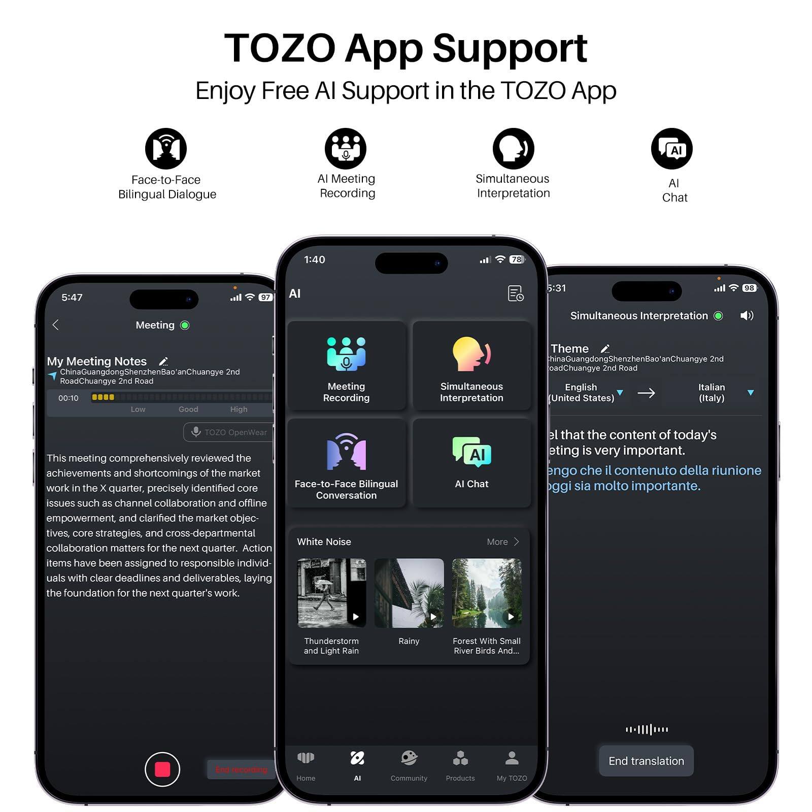 TOZO App Support  
Enjoy Free AI Support in the TOZO App  

AI Face-to-Face Bilingual Dialogue  
AI Meeting Recording  
Simultaneous Interpretation  
AI Chat  

This meeting comprehensively reviewed the achievements and shortcomings of the market work in the X quarter, precisely identified core issues such as channel collaboration and offline empowerment, and clarified the market objectives, core strategies, and cross-departmental collaboration matters for the next quarter. Action items have been assigned to responsible individuals with clear deadlines and deliverables, laying the foundation for the next quarter's work.  

Simultaneous Interpretation  
Theme: ChinaGuangdongShenzhenBao'anChuangye 2nd Road  
Language: English → Italian  
(United States) (Italy)  

AI Chat  
Face-to-Face Bilingual Conversation  
White Noise  
Thunderstorm and Light Rain  
Rainy  
Forest With Small River Birds And...  

End translation