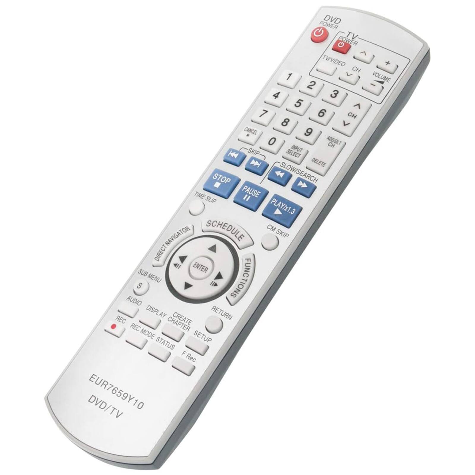 POWER DVD POWER TV TWIVIDEO  
CH 1 2 3 4 5 6 7 8 9 0  
VOLUME + -  
CANCEL ADDIDLT CH SKIP INPUT H SELECT D DELETE STOP  
SLOW/SEARCH TIME PAUSE " SLIP PLAY/x1.3 SCHEDULE CM NAVIGATOR SKIP DIRECT SUB ENTER MENU FUNCTIONS  
AUDIO DISPLAY CREATE RETURN REC REC MODE SETUP STATUS F FRec  
DVD/TV  
EUR7659Y10  
DVD/TV