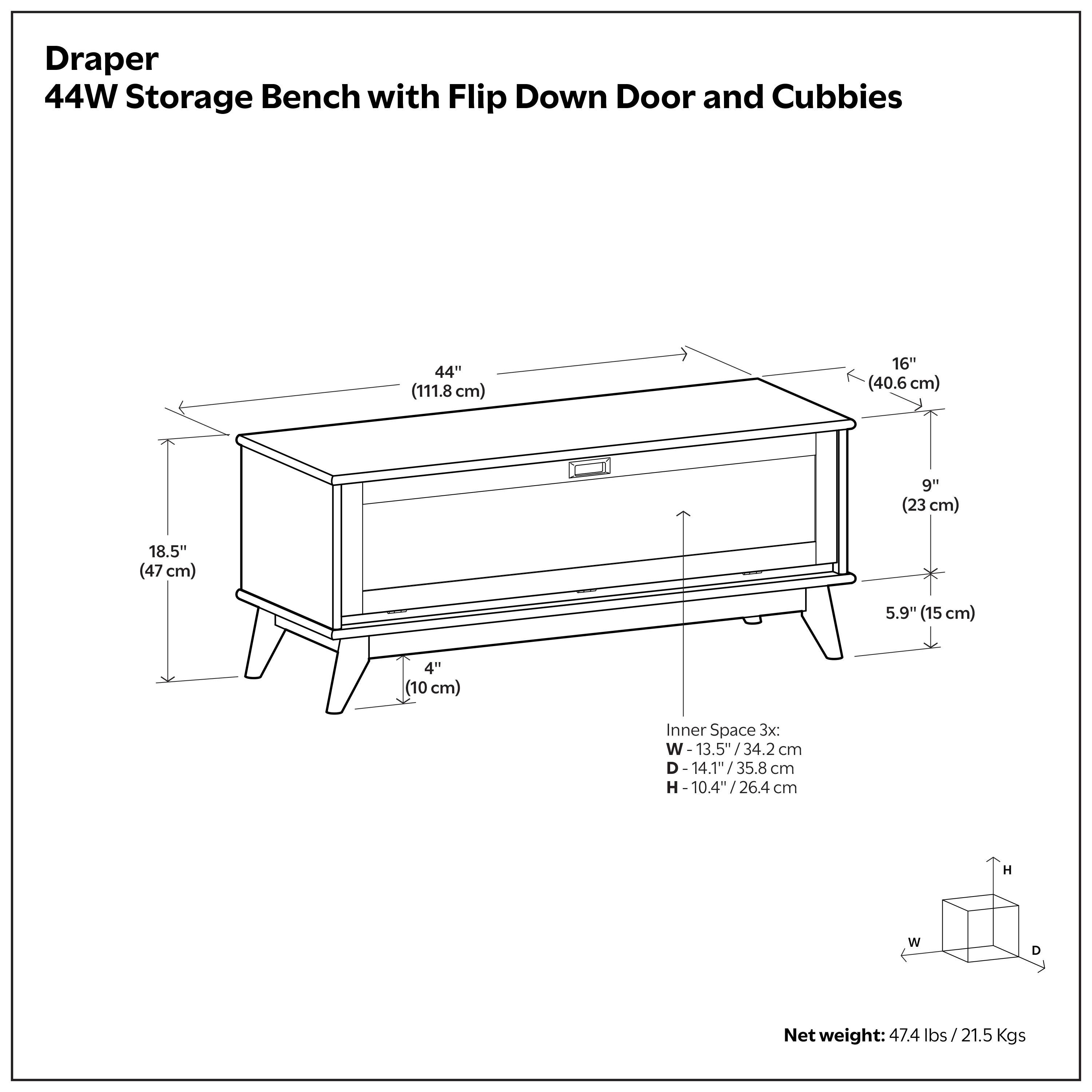 Draper 44W Storage Bench with Flip Down Door and Cubbies

Dimensions:
- 44" (111.8 cm) W
- 16" (40.6 cm) D
- 9" (23 cm) H
- 18.5" (47 cm) H
- 5.9" (15 cm) H
- 4" (10 cm) H

Inner Space 3x:
- W: 13.5" (34.2 cm)
- D: 14.1" (35.8 cm)
- H: 10.4" (26.4 cm)

Net weight: 47.4 lbs (21.5 Kgs)