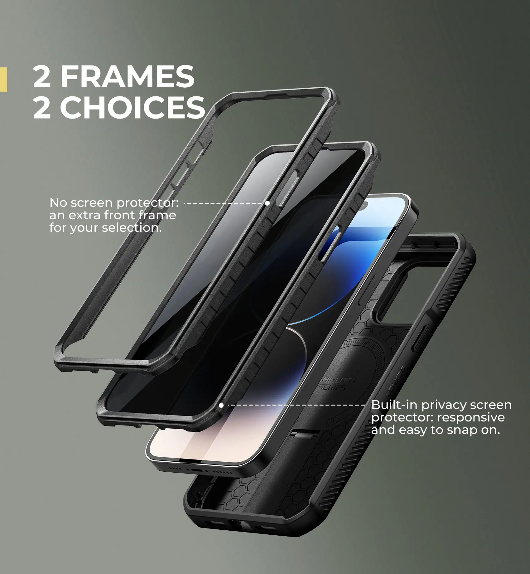 2 FRAMES 2 CHOICES

No screen protector: an extra front frame for your selection.

Built-in privacy screen protector: responsive and easy to snap on.