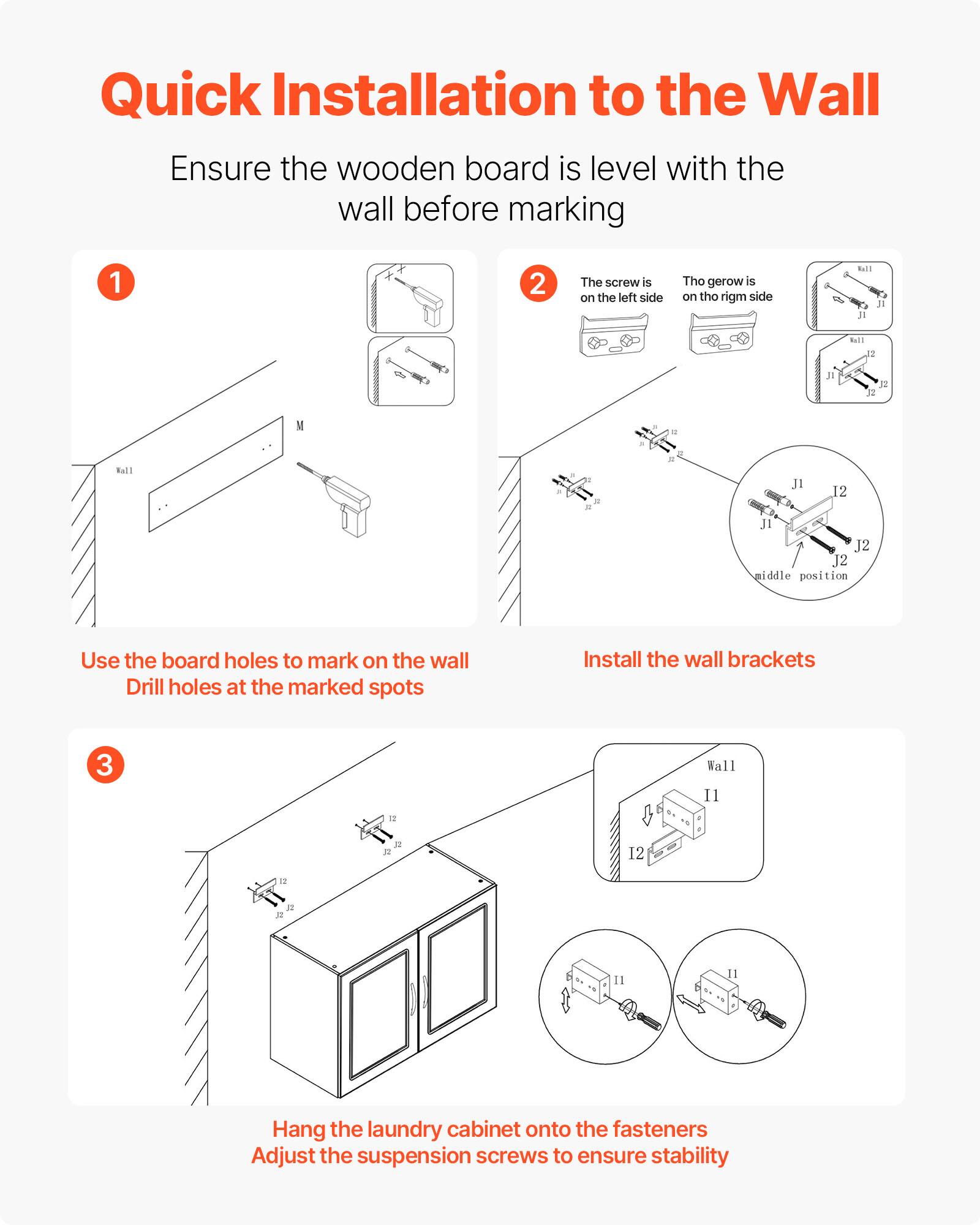 Quick Installation to the Wall

Ensure the wooden board is level with the wall before marking

1. Use the board holes to mark on the wall
   Drill holes at the marked spots

2. The screw is on the left side
   The gerow is on the right side

   Install the wall brackets

3. Hang the laundry cabinet onto the fasteners
   Adjust the suspension screws to ensure stability