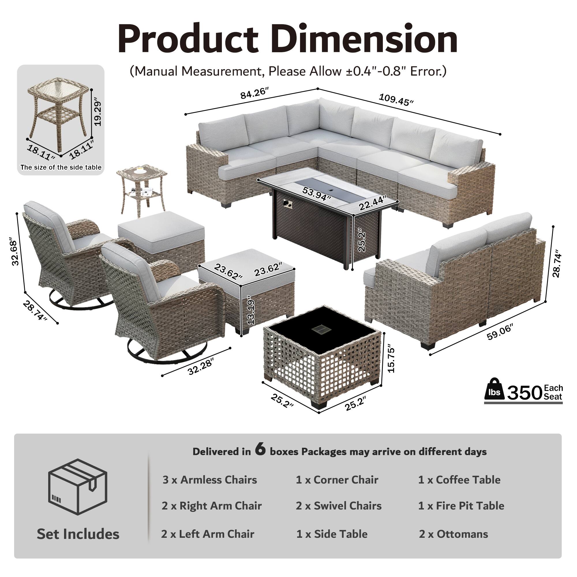 Product Dimension (Manual Measurement, Please Allow ±0.4"-0.8" Error.)  
84.26" 109.45" 19.29" 18.11" 18.11"  
The size of the side table 32.68" 28.74" 28.74" 53.94" 22.44" 25.2" 23.62" 23.62" 13.19" 32.28" 15.75" 25.2" 25.2" 74" 28" 59.06"  
Each Seat 350 lbs  
Delivered in 6 boxes  
Packages may arrive on different days  
3 x Armless Chairs  
1 x Corner Chair  
1 x Coffee Table  
2 x Right Arm Chair  
2 x Swivel Chairs  
1 x Fire Pit Table  
Set Includes  
2 x Left Arm Chair  
1 x Side Table  
2 x Ottomans