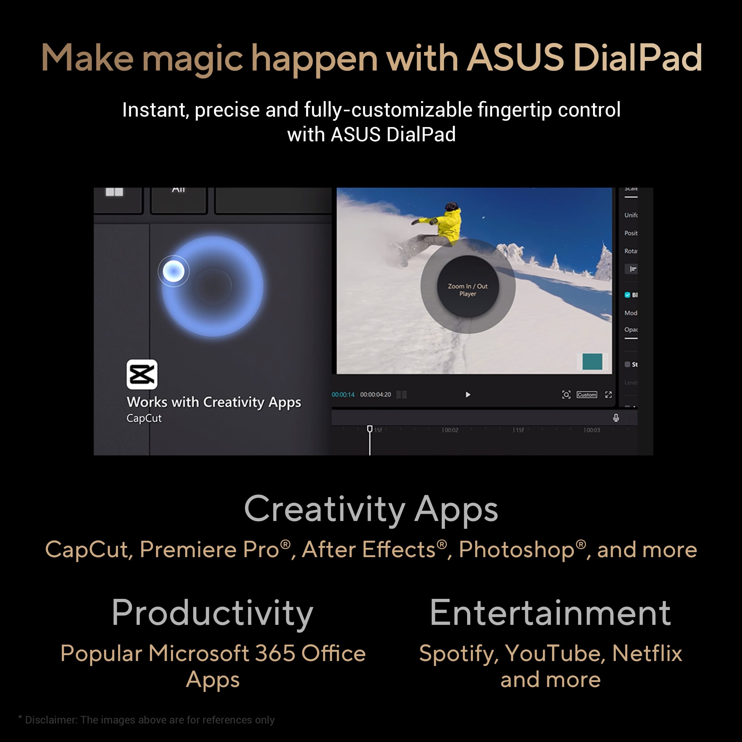 Make magic happen with ASUS DialPad: Instant, precise and fully-customizable fingertip control with ASUS DialPad. Unleash creativity with Creativity Apps: CapCut, Premiere Pro, After Effects, Photoshop and more. Boost productivity with popular Microsoft 365 Office apps. Enjoy entertainment with Spotify, YouTube, Netflix, and more. Disclaimer: The images above are for reference only.