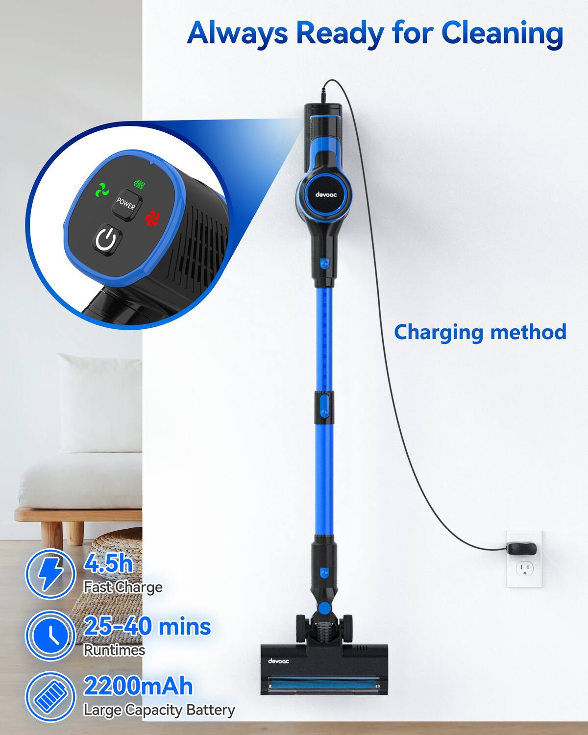 Always Ready for Cleaning

Charging method

- 4.5h Fast Charge
- 25-40 mins Runtimes
- 2200mAh Large Capacity Battery

devvac