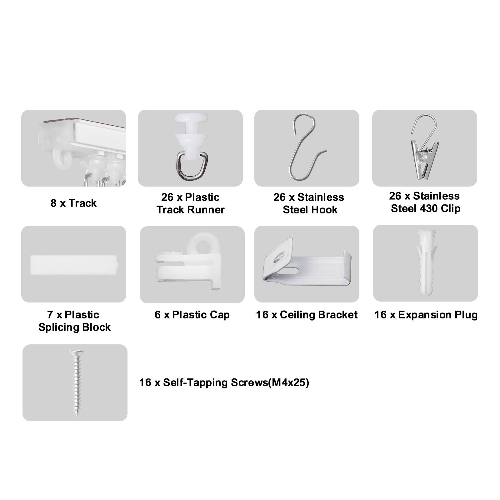 8 x Track  
26 x Plastic Track Runner  
26 x Stainless Steel Hook  
26 x Stainless Steel 430 Clip  
7 x Plastic Splicing Block  
6 x Plastic Cap  
16 x Ceiling Bracket  
16 x Expansion Plug  
16 x Self-Tapping Screws (M4x25)