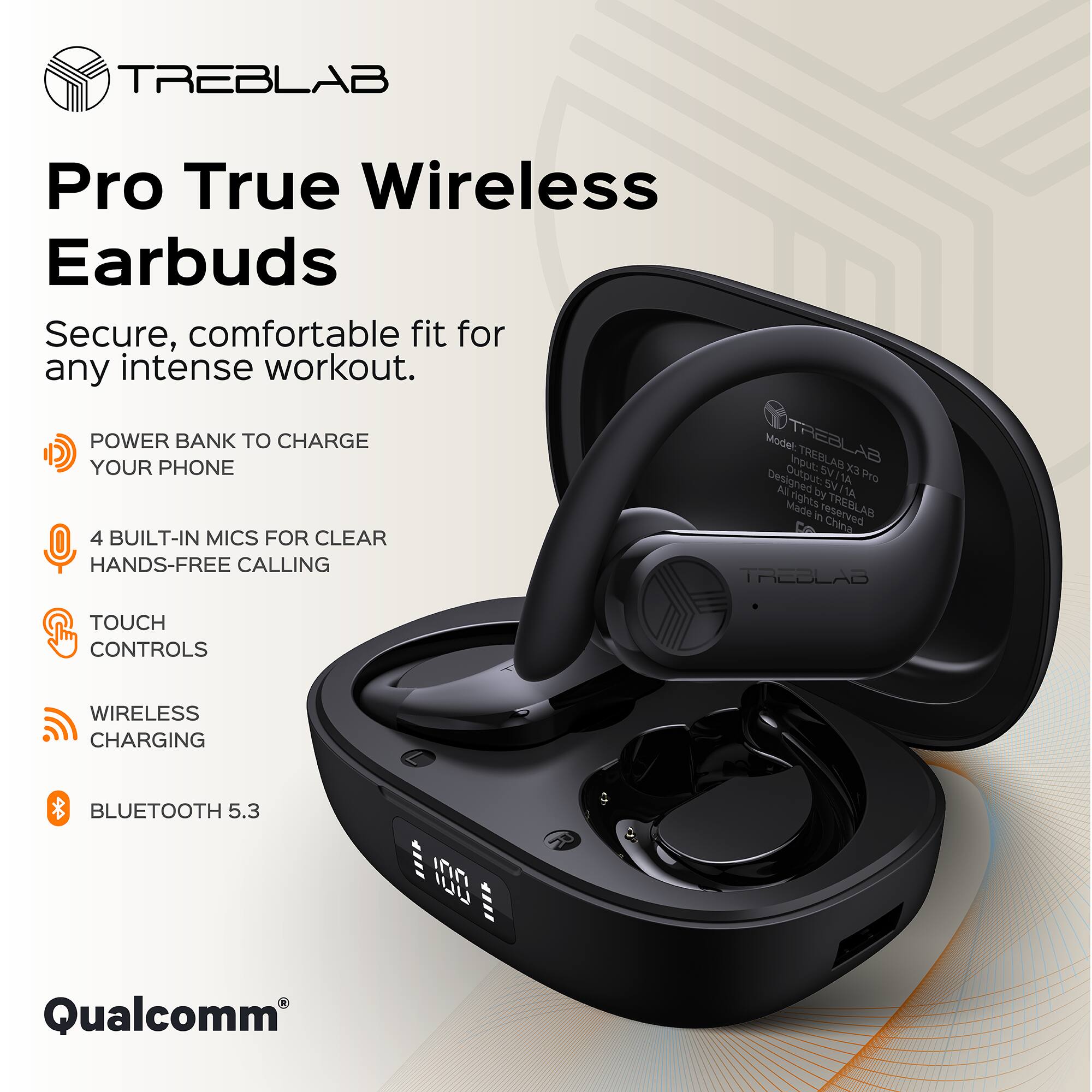 TREBLAB Pro True Wireless Earbuds

Secure, comfortable fit for any intense workout.

- POWER BANK TO CHARGE YOUR PHONE
- 4 BUILT-IN MICS FOR CLEAR HANDS-FREE CALLING
- TOUCH CONTROLS
- WIRELESS CHARGING
- BLUETOOTH 5.3

Model: TREBLAB X3 Pro

Designed by TREBLAB

Made in China

Qualcomm