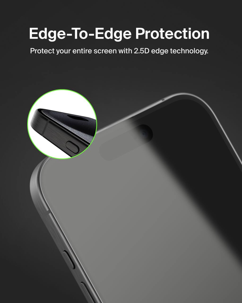 Edge-To-Edge Protection  
Protect your entire screen with 2.5D edge technology.