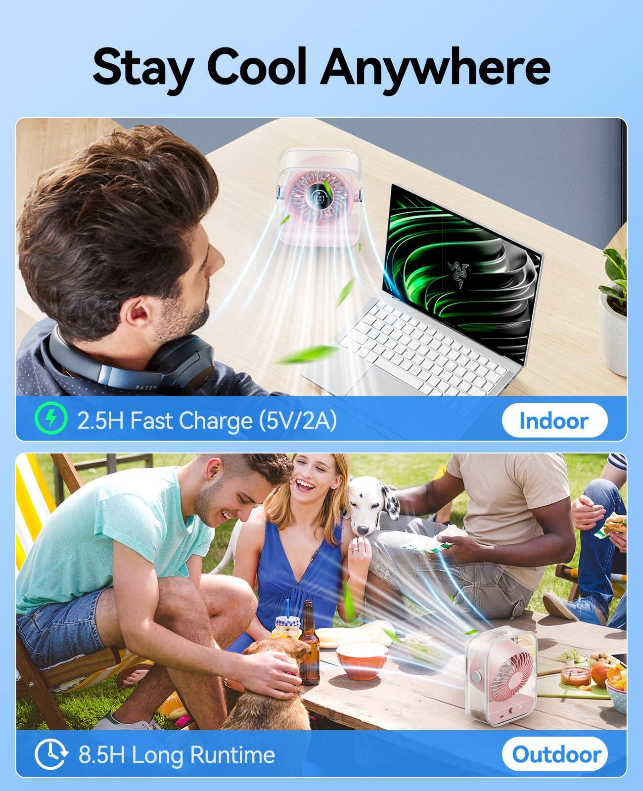 Stay Cool Anywhere

2.5H Fast Charge (5V/2A) Indoor

8.5H Long Runtime Outdoor