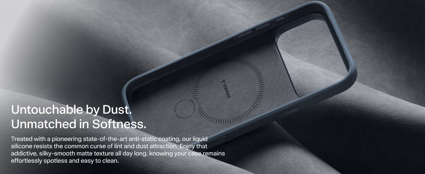 TORRAS Untouchable by Dust. Unmatched in Softness. Treated with a pioneering state-of-the-art anti-static coating, our liquid silicone resists the common curse of lint and dust attraction. Enjoy that addictive, silky-smooth matte texture all day long, knowing your case remains effortlessly spotless and easy to clean.