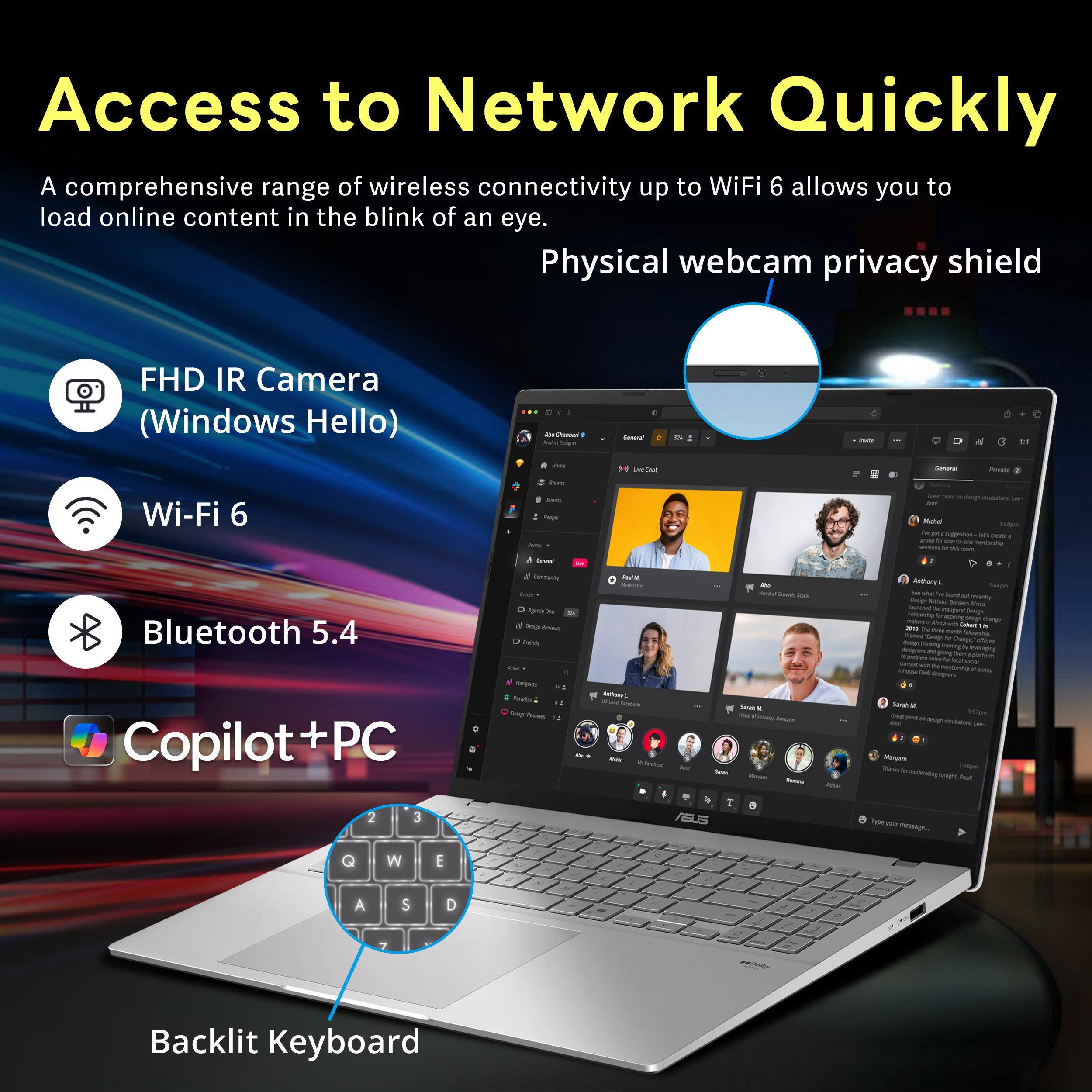 Access to Network Quickly  
A comprehensive range of wireless connectivity up to WiFi 6 allows you to load online content in the blink of an eye.  
Physical webcam privacy shield  
FHD IR Camera (Windows Hello)  
Wi-Fi 6  
Bluetooth 5.4  
Copilot + PC  
Backlit Keyboard
