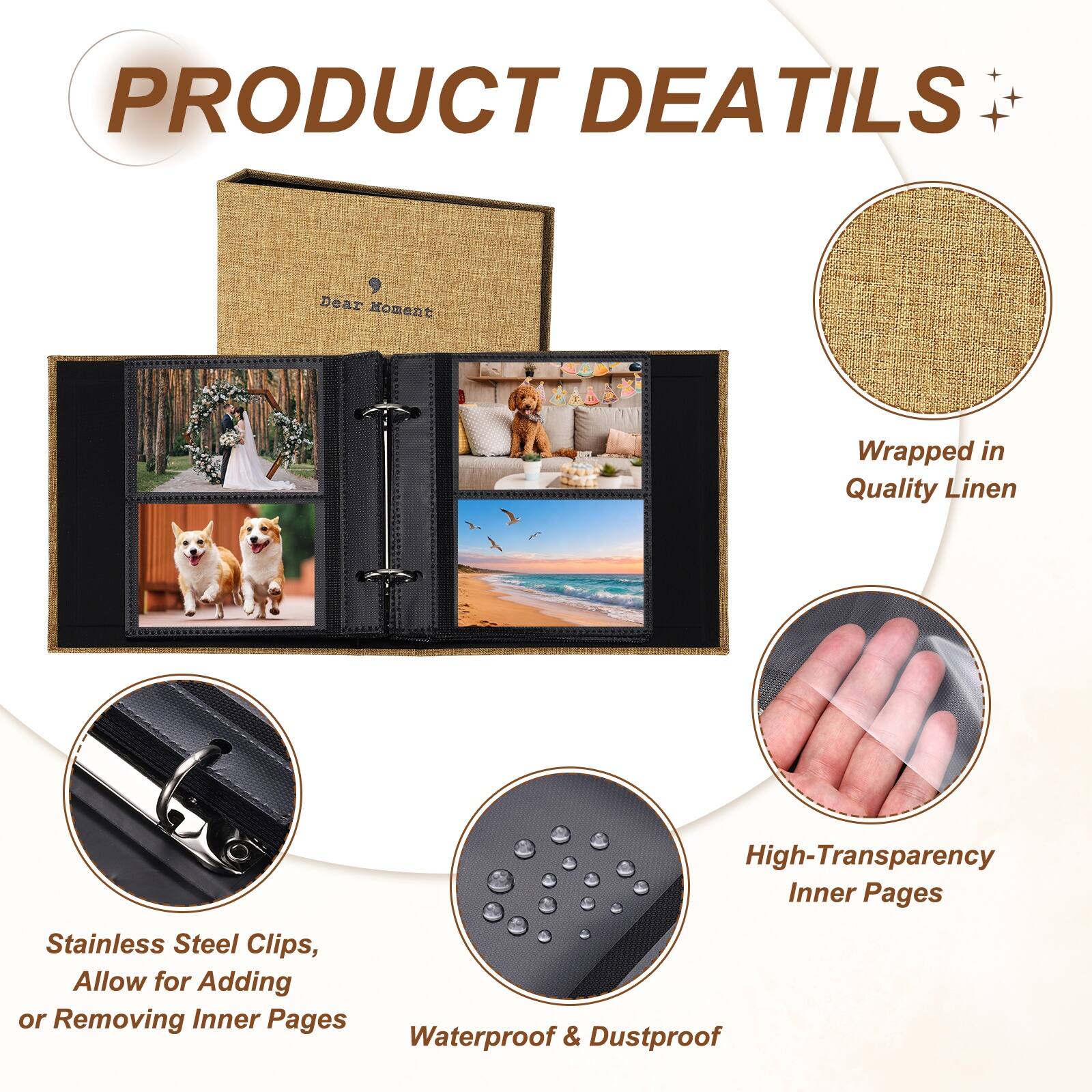 PRODUCT DETAILS

Dear Moment Wrapped in Quality Linen

High-Transparency Inner Pages

Stainless Steel Clips, Allow for Adding or Removing Inner Pages

Waterproof & Dustproof