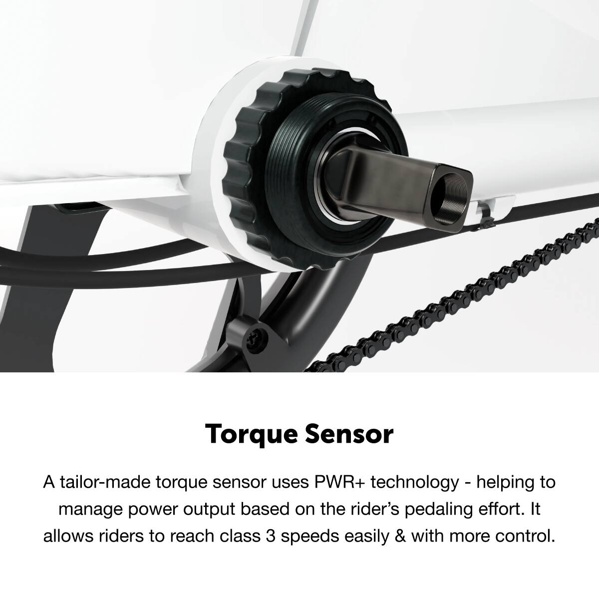 Torque Sensor: A tailor-made torque sensor uses PWR+ technology to help manage power output based on the rider's pedaling effort. It allows riders to reach class 3 speeds easily and with more control.