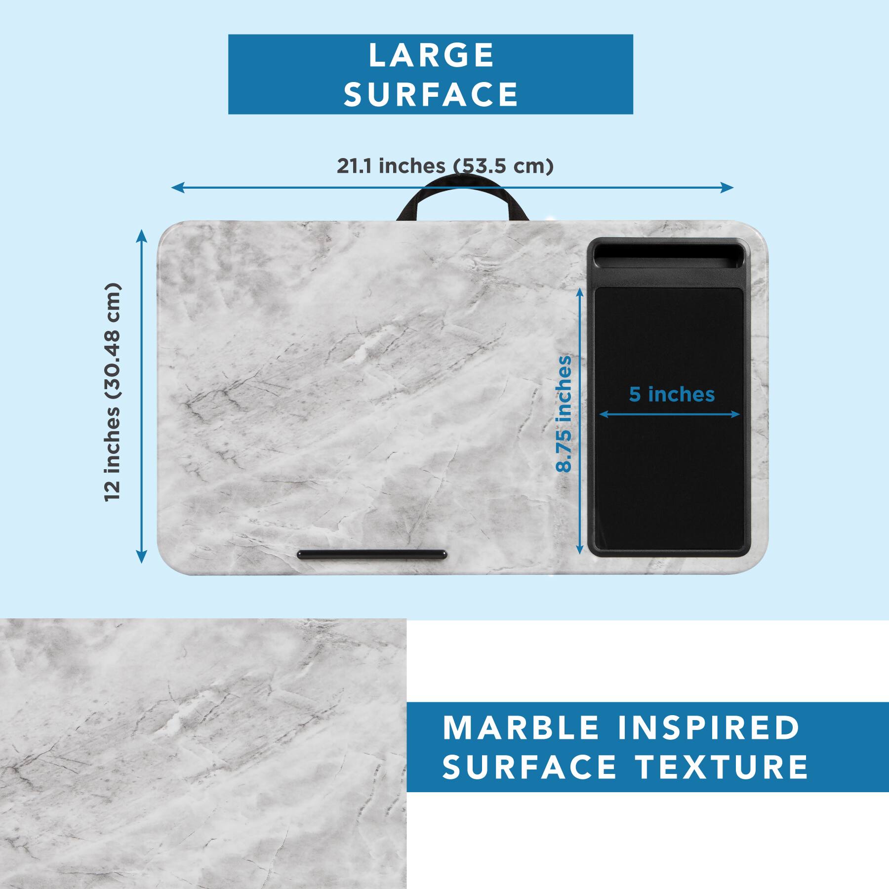 LARGE SURFACE  
21.1 inches (53.5 cm)  
12 inches (30.48 cm)  
8.75 inches  
5 inches  

MARBLE INSPIRED SURFACE TEXTURE