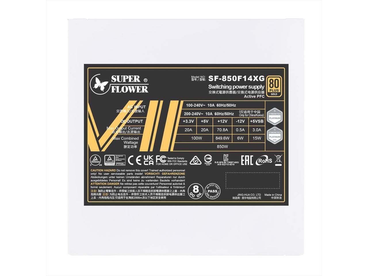 **SUPER FLOWER**

**Model No:** SF-850F14XG

**Switching power supply**

**80 PLUS GOLD Active PFC**

**AC INPUT:**
- 100-240V~ 10A 60Hz/50Hz
- 200-240V~ 10A 60Hz/50Hz

**DC OUTPUT:**
- +3.3V 20A
- +5V 20A
- +12V 70.8A
- -12V 0.5A
- +5VSB 3.0A

**Max Combined Wattage:**
- 100W
- 849.6W
- 6W
- 15W
- 850W

**PLATINUM**

**Only for China/Korea**

**Comply with FCC Standards**

**CAUTION HAZARD**
- Do not remove this cover! Trained authorized personnel only! No user serviceable parts inside!
- VORSICHT! GEFAHRENZONE Abdeckungen unter keinen Umständen abnehmen