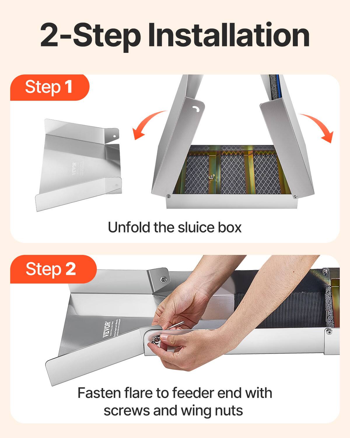 2-Step Installation

Step 1
Unfold the sluice box

Step 2
VEVOR DLJETAL290
Fasten flare to feeder end with screws and wing nuts