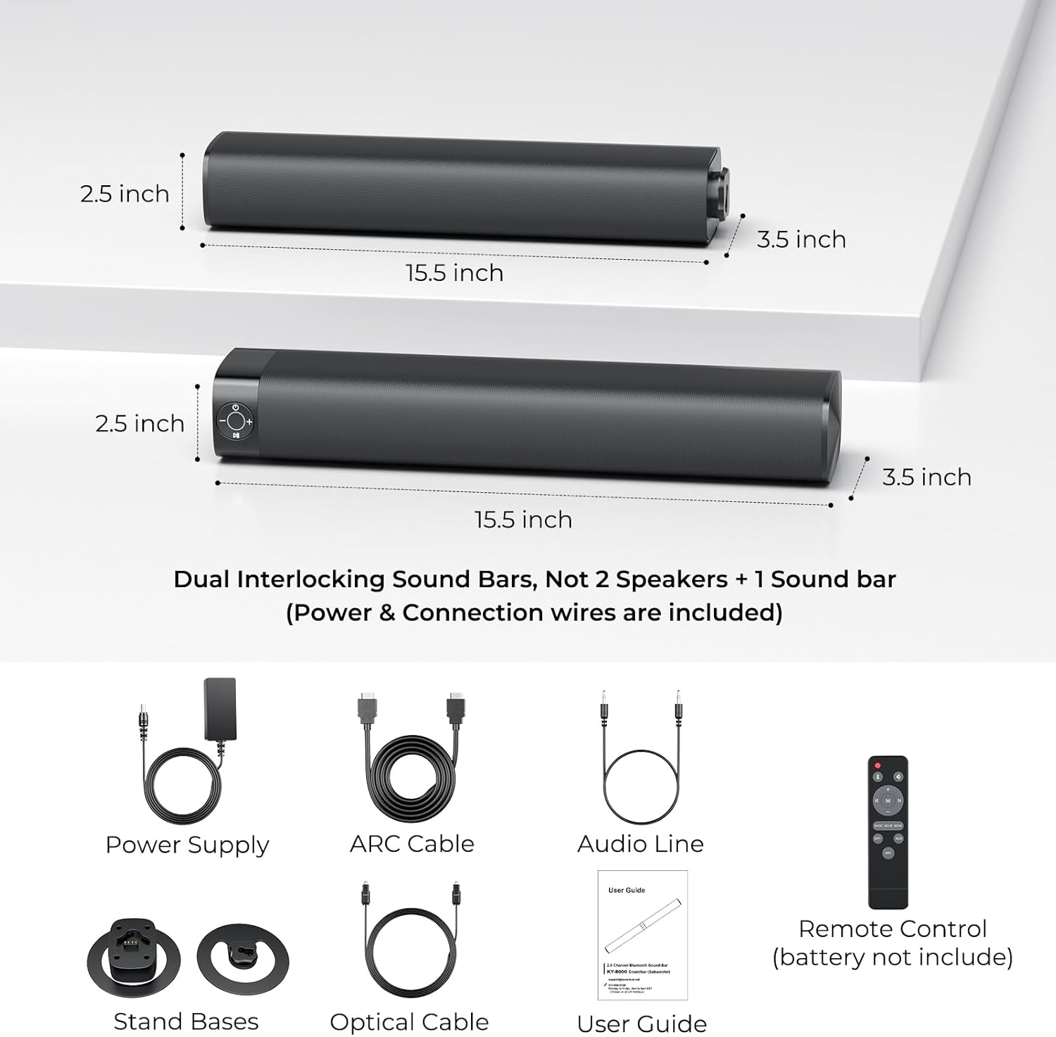 2.5 inch 15.5 inch 3.5 inch 2.5 inch 3.5 inch 15.5 inch Dual Interlocking Sound Bars, Not 2 Speakers + 1 Sound bar (Power & Connection wires are included) Power Supply ARC Cable Audio Line Remote Control (battery not included) Stand Bases Optical Cable User Guide