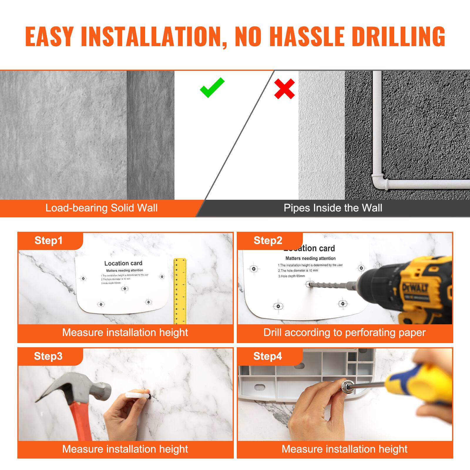 EASY INSTALLATION, NO HASSLE DRILLING

Load-bearing Solid Wall

Step1
Location card
Matters needing attention
1. The installation height is determined by the user
2. The hole diameter is 10mm
3. Hole depth is 6mm
Measure installation height

Step2
Location card
Matters needing attention
1. The installation height is determined by the user
2. The hole diameter is 10mm
3. Hole depth is 6mm
Drill according to perforating paper

Step3
Measure installation height

Step4
Measure installation height