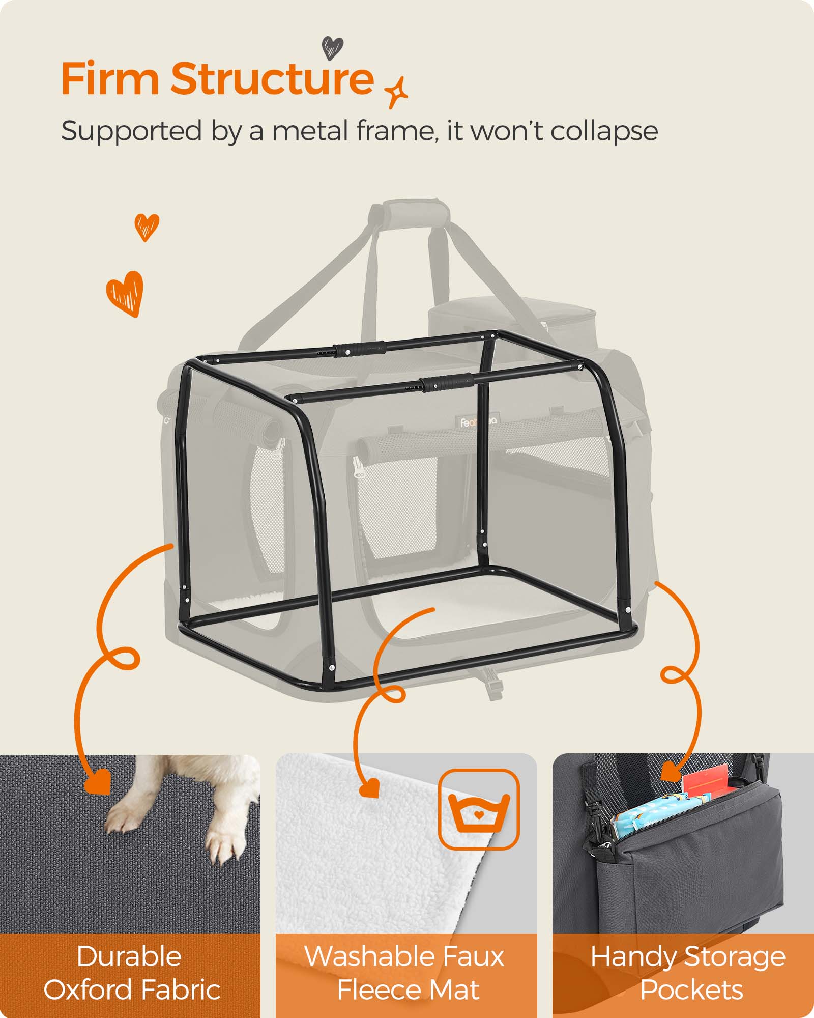 Firm Structure  
Supported by a metal frame, it won't collapse

Durable Oxford Fabric

Washable Faux Fleece Mat

Handy Storage Pockets