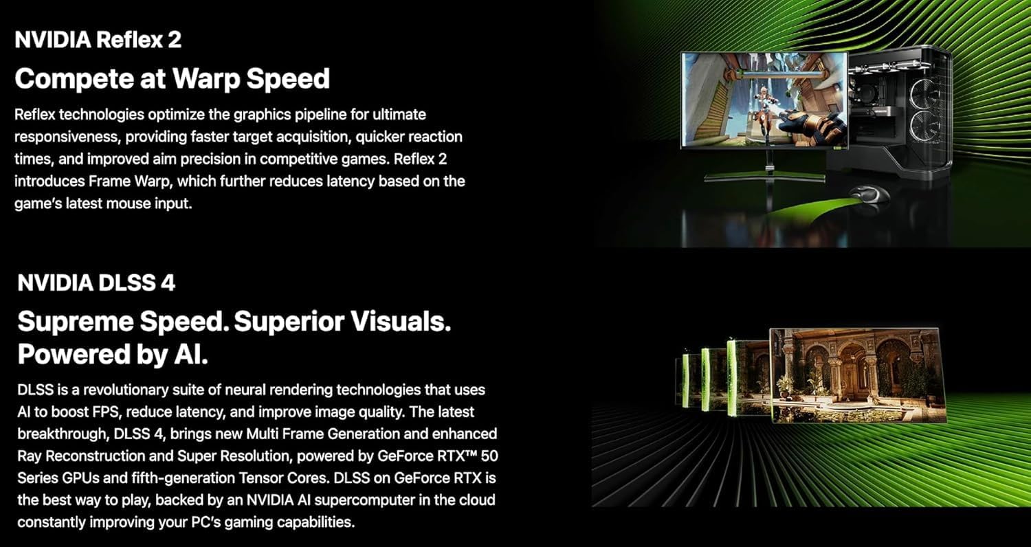 NVIDIA Reflex 2  
Compete at Warp Speed  

Reflex technologies optimize the graphics pipeline for ultimate responsiveness, providing faster target acquisition, quicker reaction times, and improved aim precision in competitive games. Reflex 2 introduces Frame Warp, which further reduces latency based on the game's latest mouse input.  

NVIDIA DLSS 4  
Supreme Speed. Superior Visuals. Powered by AI.  

DLSS is a revolutionary suite of neural rendering technologies that uses AI to boost FPS, reduce latency, and improve image quality. The latest breakthrough, DLSS 4, brings new Multi Frame Generation and enhanced Ray Reconstruction and Super Resolution, powered by GeForce RTX™ 50 Series GPUs and fifth-generation Tensor Cores. DLSS on GeForce RTX is the best way to play, backed by an NVIDIA AI supercomputer in the cloud constantly improving your PC's gaming capabilities.