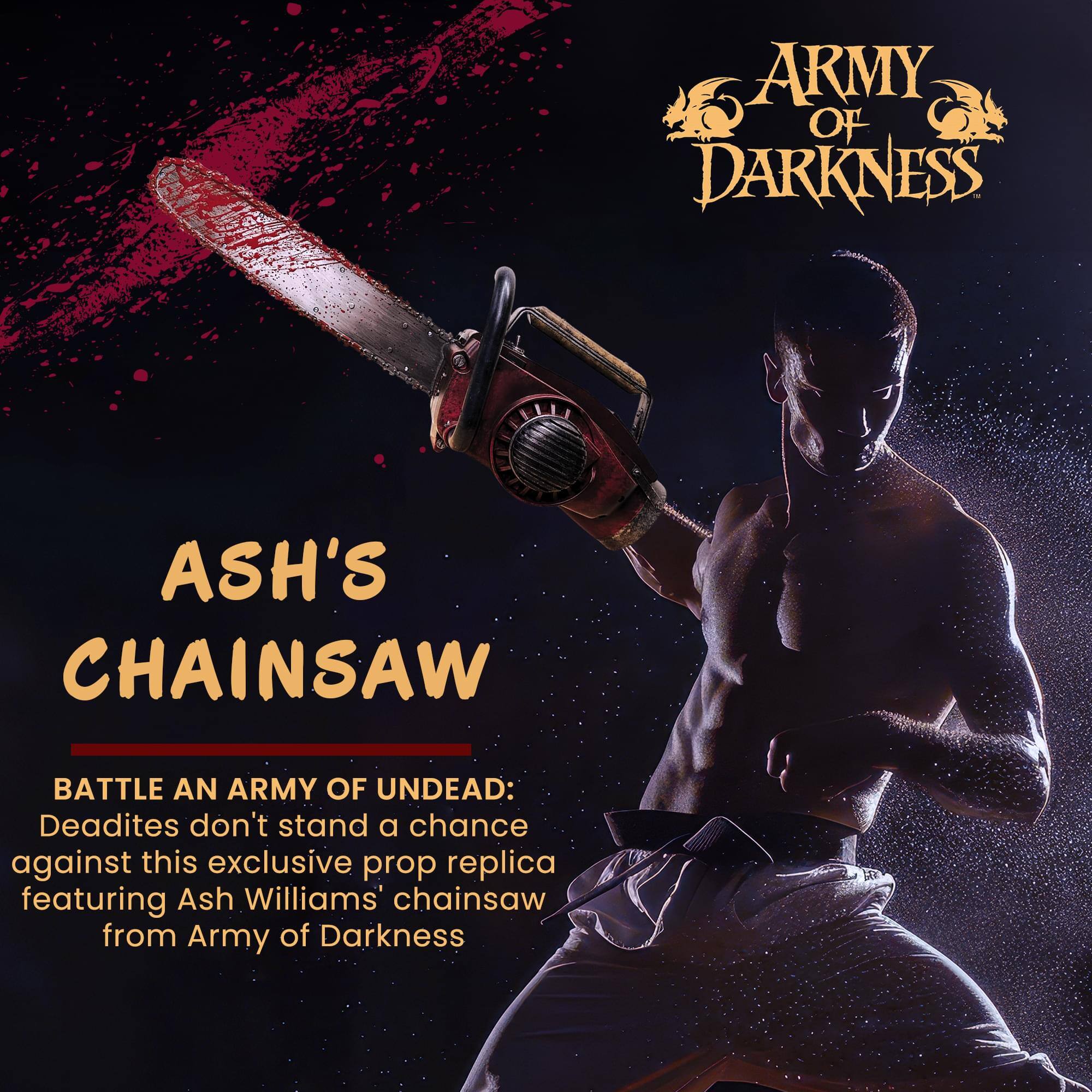 ARMY OF DARKNESS  
ASH'S CHAINSAW  

BATTLE AN ARMY OF UNDEAD:  
Deadites don't stand a chance against this exclusive prop replica featuring Ash Williams' chainsaw from Army of Darkness