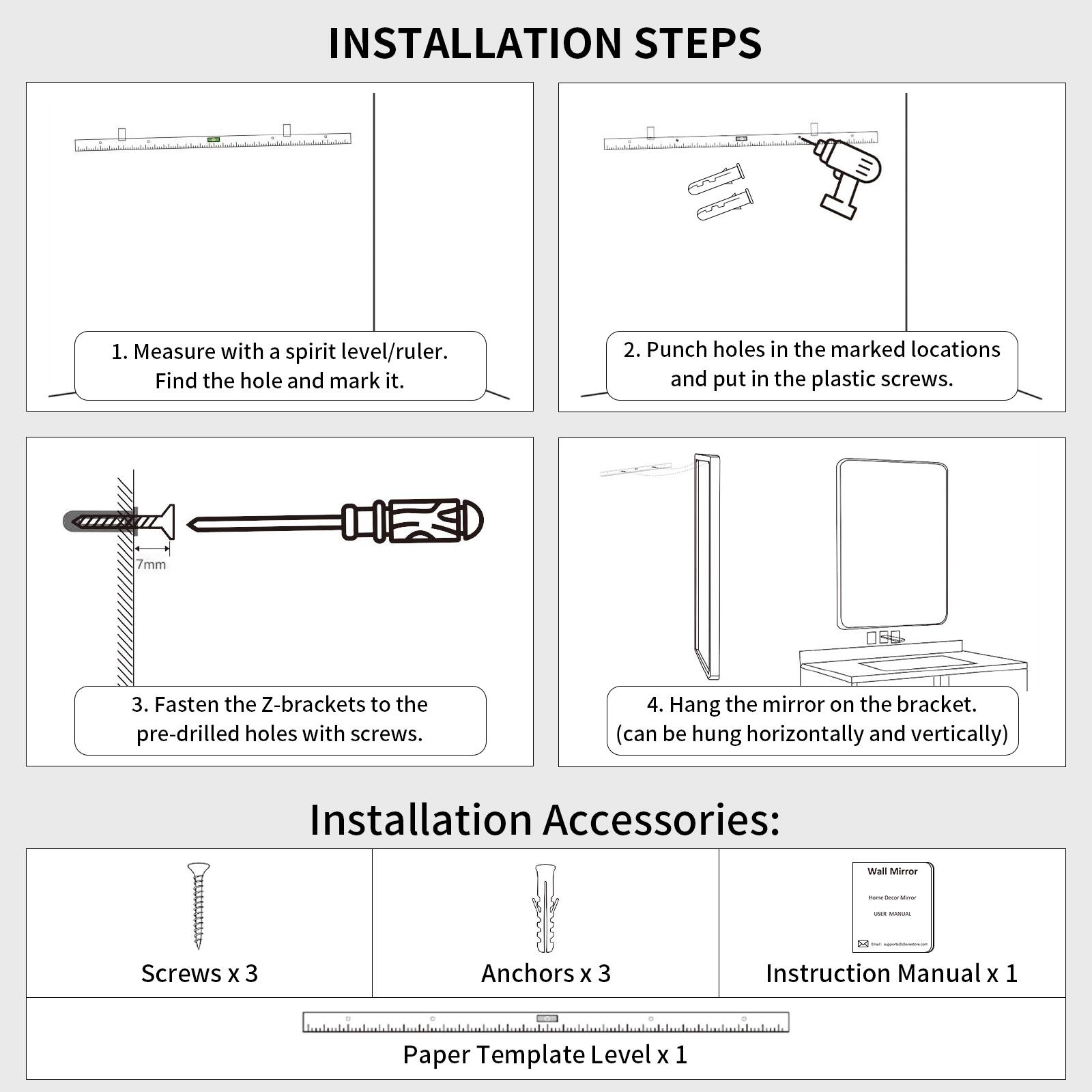 INSTALLATION STEPS

1. Measure with a spirit level/ruler. Find the hole and mark it.
2. Punch holes in the marked locations and put in the plastic screws. 7mm
3. Fasten the Z-brackets to the pre-drilled holes with screws.
4. Hang the mirror on the bracket. (can be hung horizontally and vertically)

Installation Accessories:
- Screws x 3
- Anchors x 3
- Instruction Manual x 1
- Paper Template Level x 1