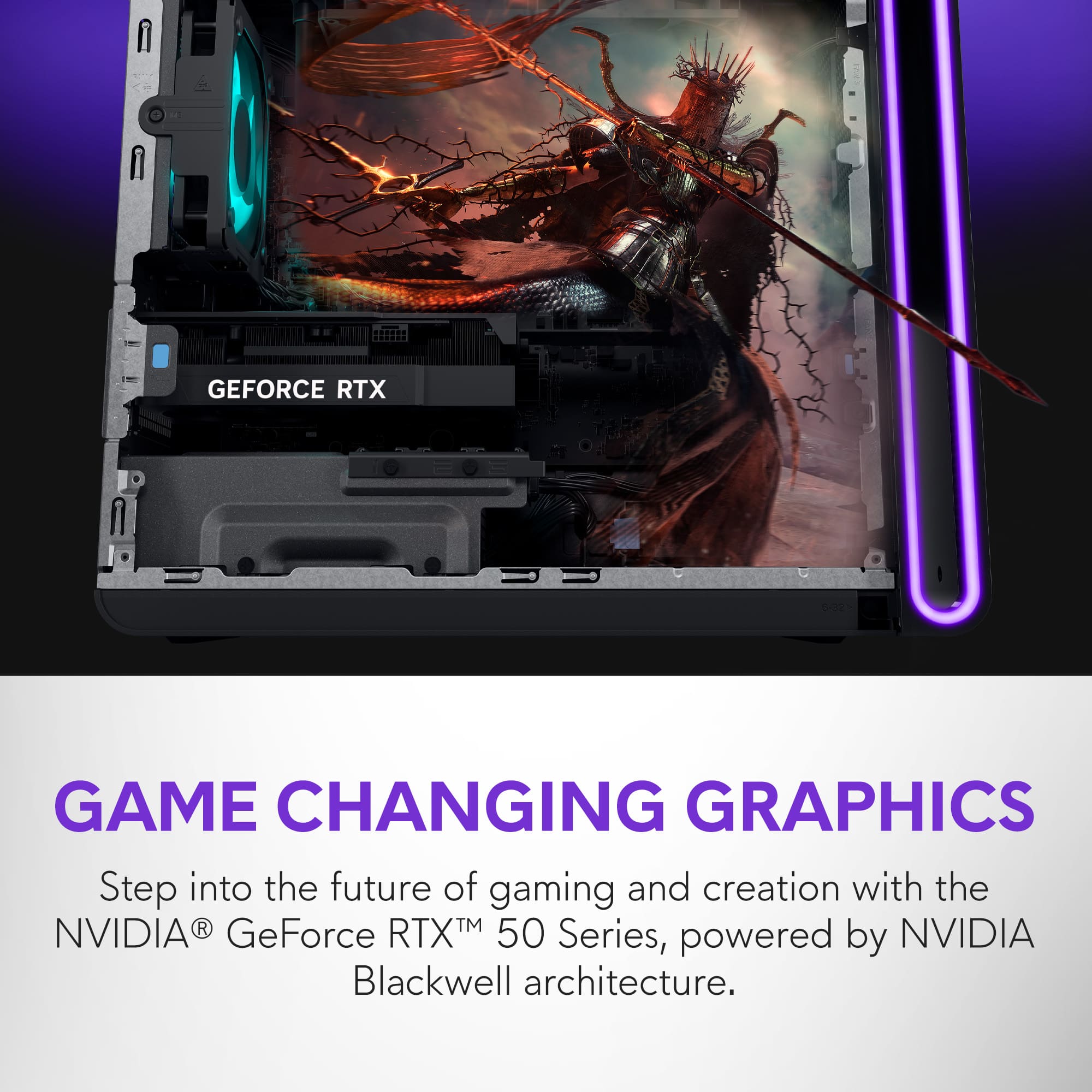 GEFORCE RTX
GAME CHANGING GRAPHICS
Step into the future of gaming and creation with the NVIDIA® GeForce RTX™ 50 Series, powered by NVIDIA Blackwell architecture.