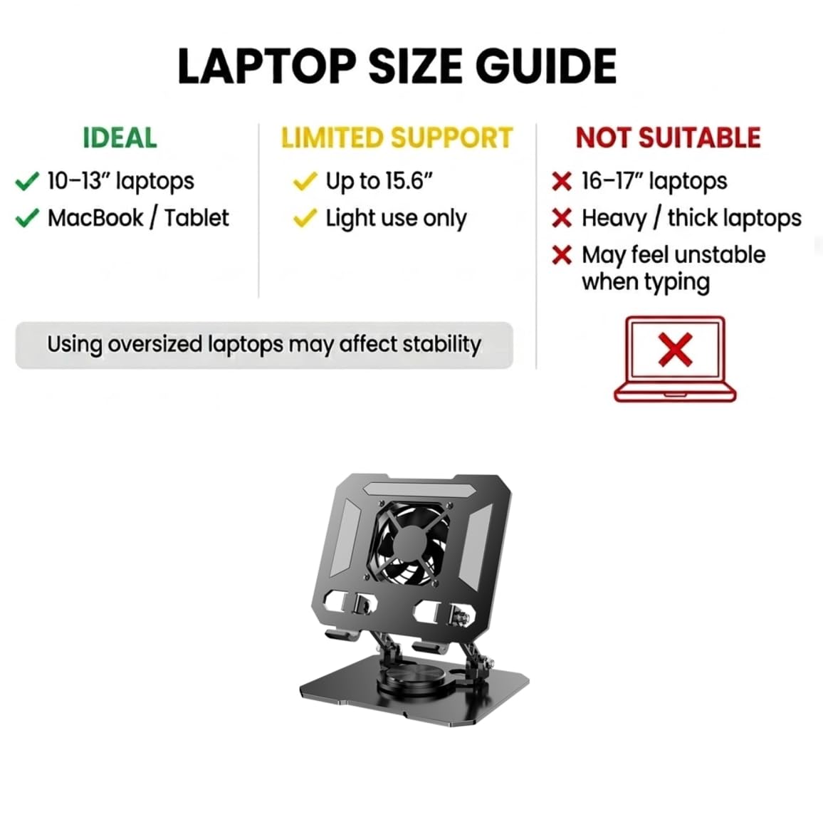 LAPTOP SIZE GUIDE

IDEAL
- 10–13" laptops
- MacBook / Tablet

LIMITED SUPPORT
- Up to 15.6"
- Light use only

NOT SUITABLE
- 16–17" laptops
- Heavy / thick laptops
- May feel unstable when typing

Using oversized laptops may affect stability
