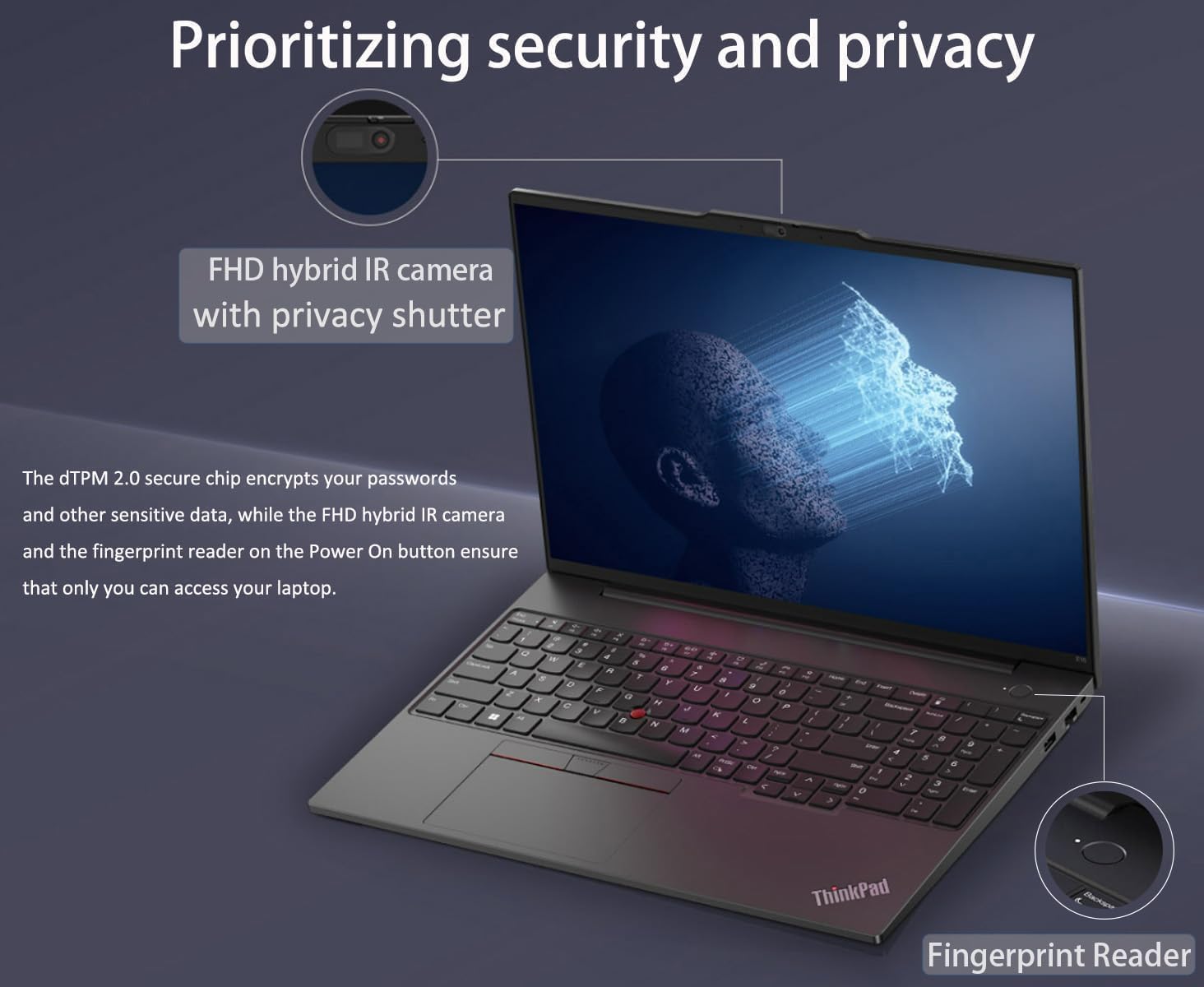 Prioritizing security and privacy

FHD hybrid IR camera with privacy shutter

The dTPM 2.0 secure chip encrypts your passwords and other sensitive data, while the FHD hybrid IR camera and the fingerprint reader on the Power On button ensure that only you can access your laptop.

ThinkPad
Fingerprint Reader
