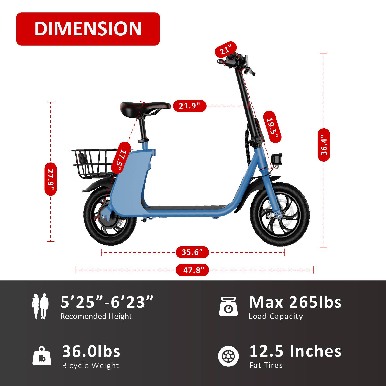**DIMENSION**

- 21"
- 27.9"
- 17.5"
- 21.9"
- 19.5"
- 36.4"
- 35.6"
- 47.8"

**Recommended Height:** 5'25" - 6'23"

**Bicycle Weight:** 36.0lbs

**Max Load Capacity:** 265lbs

**Fat Tires:** 12.5 Inches