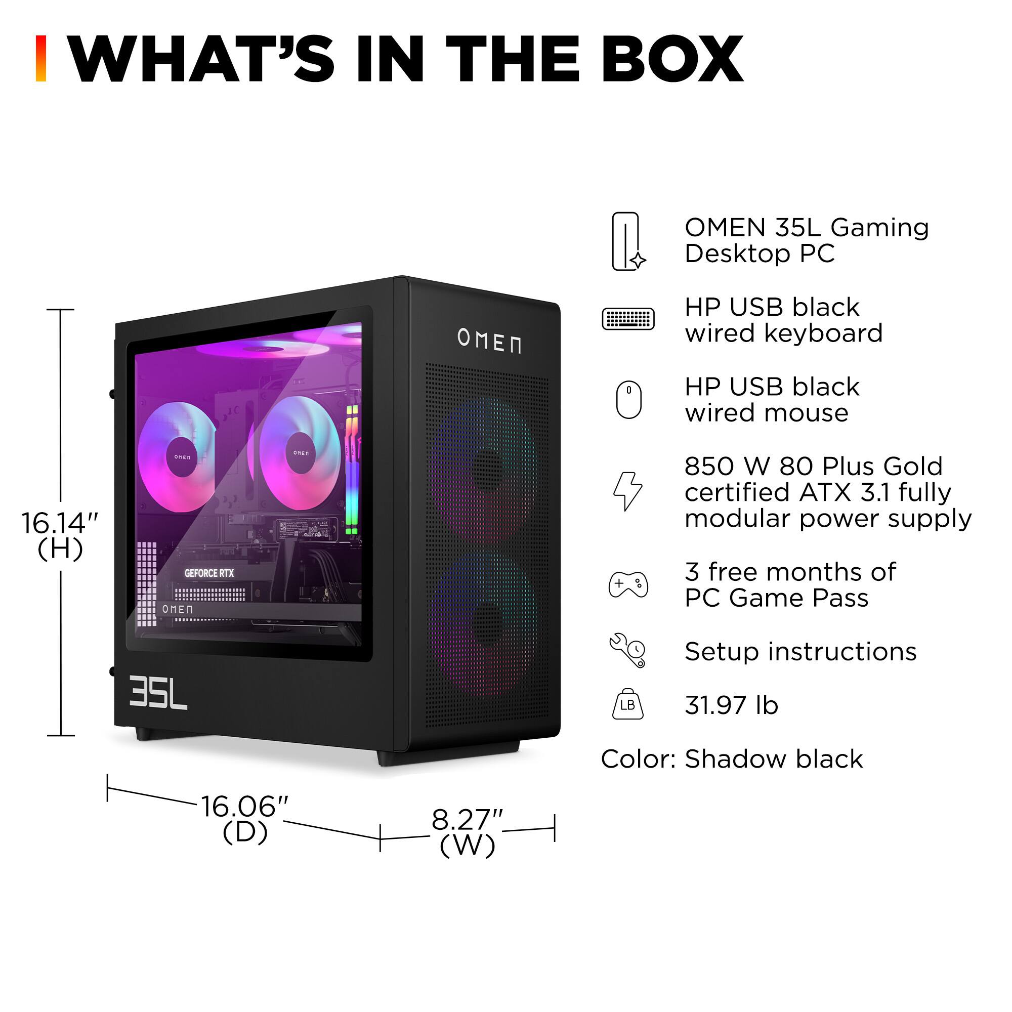 **WHAT'S IN THE BOX**

- OMEN 35L Gaming Desktop PC
- HP USB black wired keyboard
- HP USB black wired mouse
- 850 W 80 Plus Gold certified ATX 3.1 fully modular power supply
- 3 free months of PC Game Pass
- Setup instructions
- 31.97 lb
- Color: Shadow black

**Dimensions:**
- Height: 16.14"
- Depth: 16.06"
- Width: 8.27"