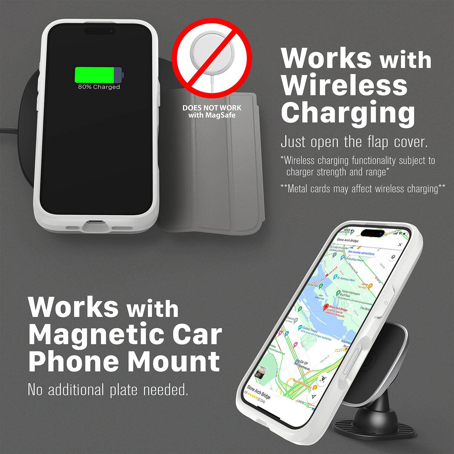 80% Charged  
Works with Wireless  
DOES NOT WORK with MagSafe Charging  
Just open the flap cover.  
*Wireless charging functionality subject to charger strength and range*  
**Metal cards may affect wireless charging**  

Works with Magnetic Car Phone Mount  
No additional plate needed.  

Store Access Bridge