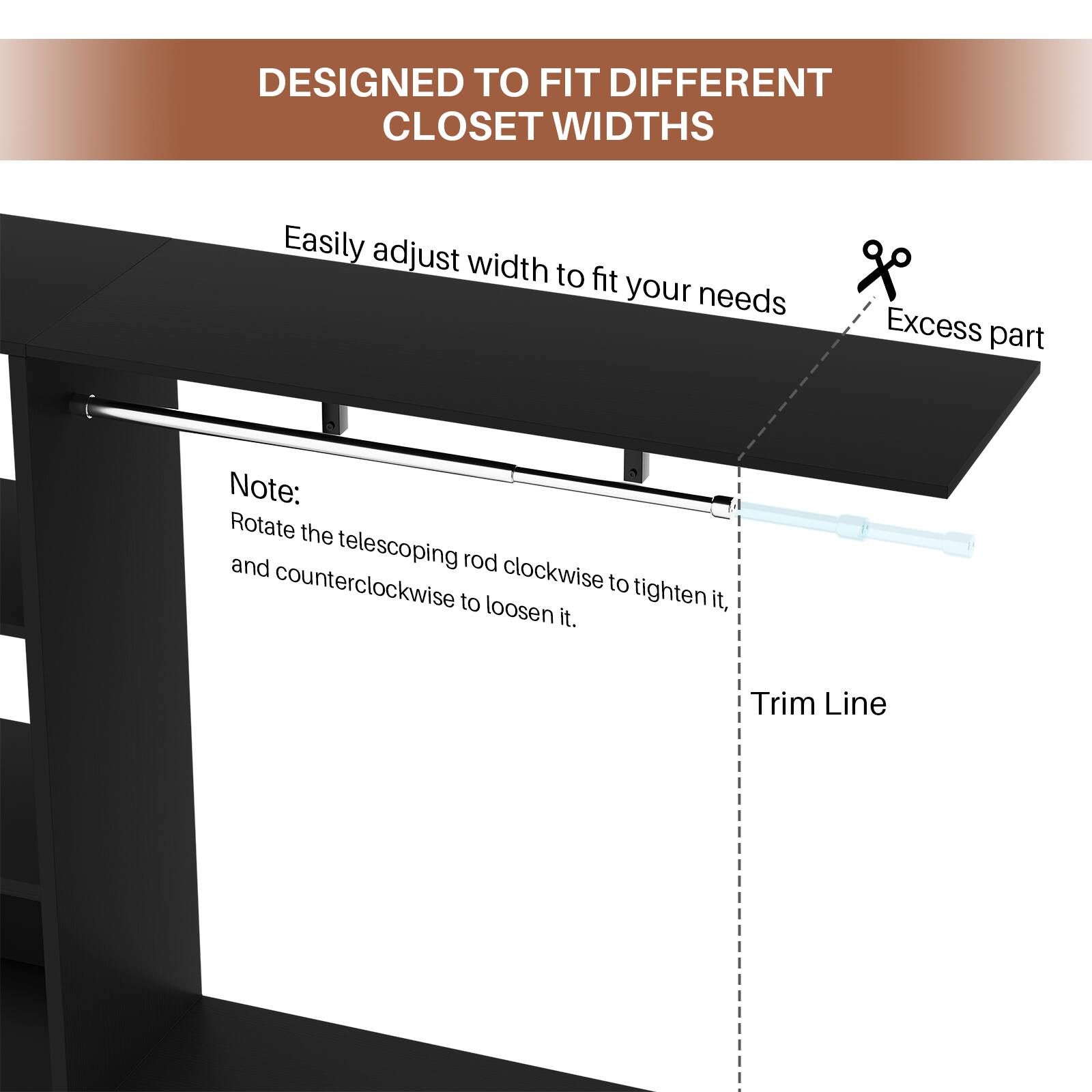 DESIGNED TO FIT DIFFERENT CLOSET WIDTHS

Easily adjust width to fit your needs

Note: Rotate the telescoping rod clockwise to tighten it, and counterclockwise to loosen it.

Excess part

Trim Line