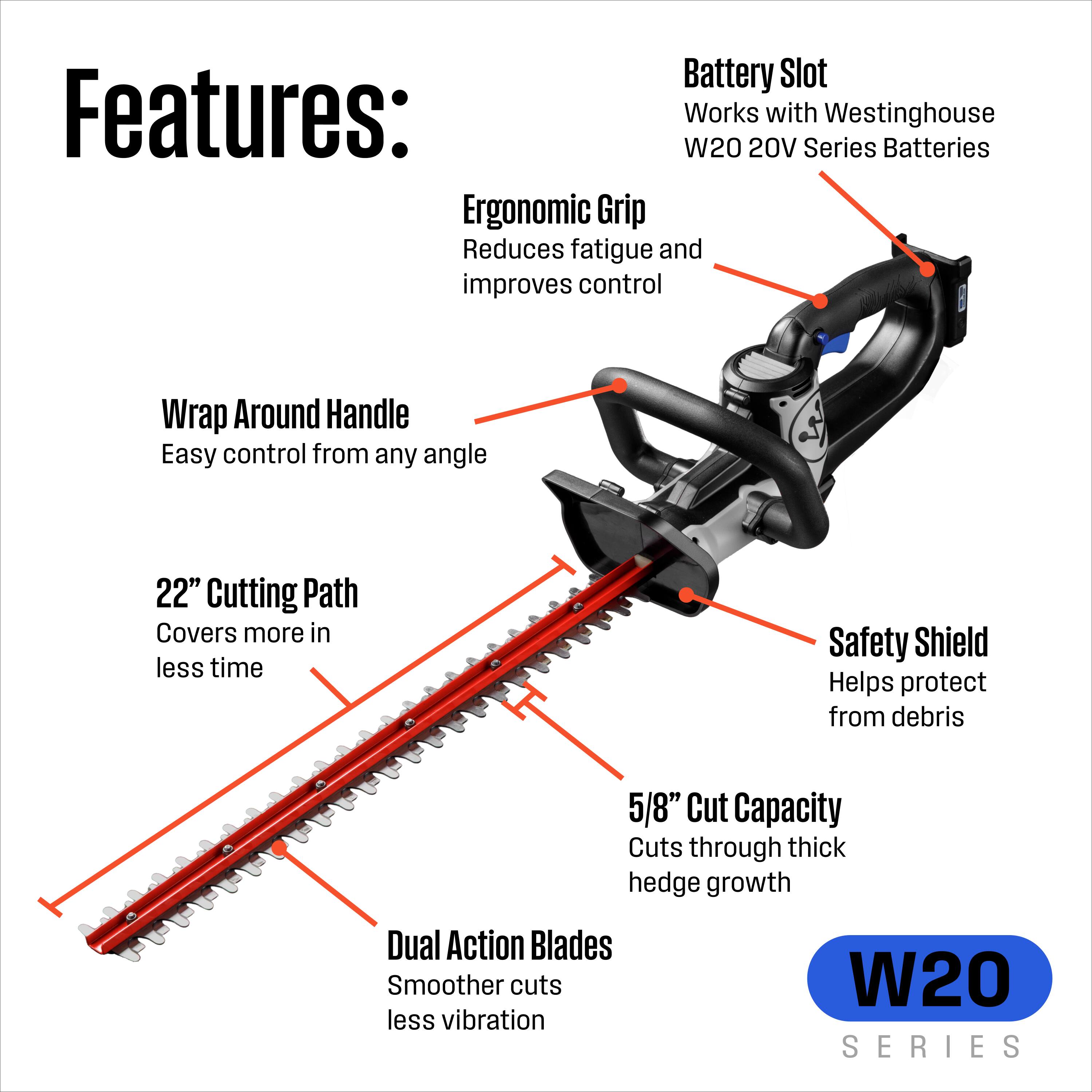 Battery Slot  
Works with Westinghouse W20 20V Series Batteries  

Ergonomic Grip  
Reduces fatigue and improves control  

Wrap Around Handle  
Easy control from any angle  

22" Cutting Path  
Covers more in less time  

Safety Shield  
Helps protect from debris  

5/8" Cut Capacity  
Cuts through thick hedge growth  

Dual Action Blades  
Smoother cuts less vibration  

W20 SERIES
