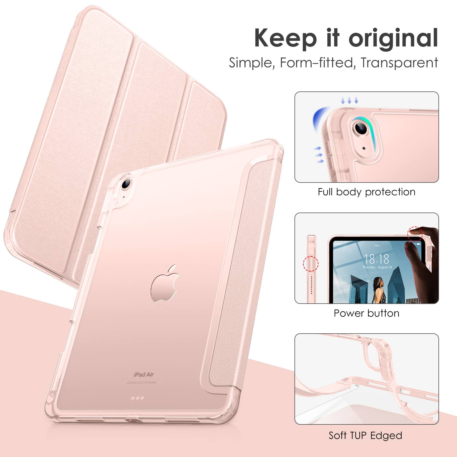 Keep it original  
Simple, Form-fitted, Transparent  

Full body protection  

Power button  

Soft TUP Edged