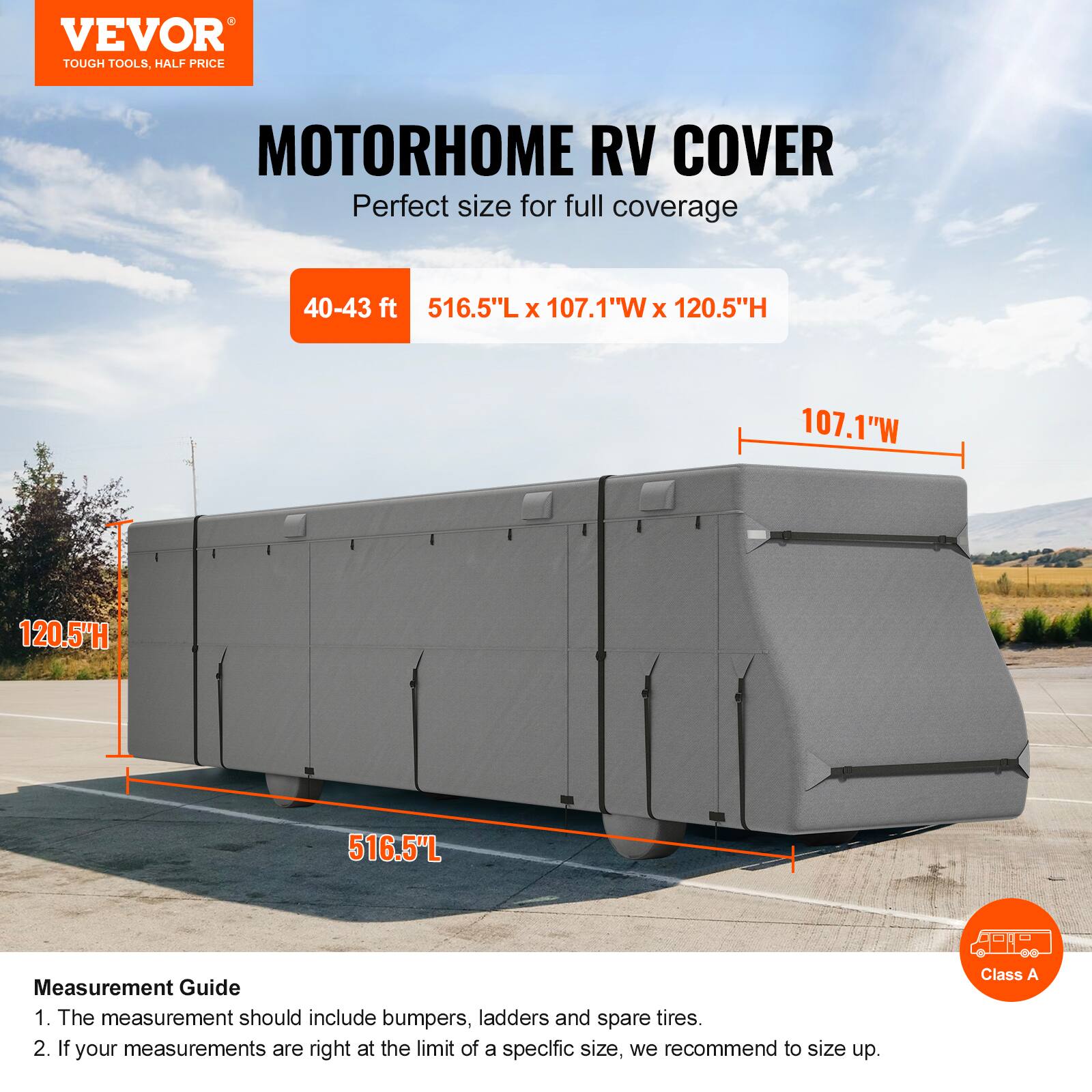 VEVOR TOUGH TOOLS. HALF PRICE MOTORHOME RV COVER

Perfect size for full coverage

40-43 ft
516.5"L x 107.1"W x 120.5"H

Measurement Guide
1. The measurement should include bumpers, ladders and spare tires.
2. If your measurements are right at the limit of a specific size, we recommend to size up.

Class A