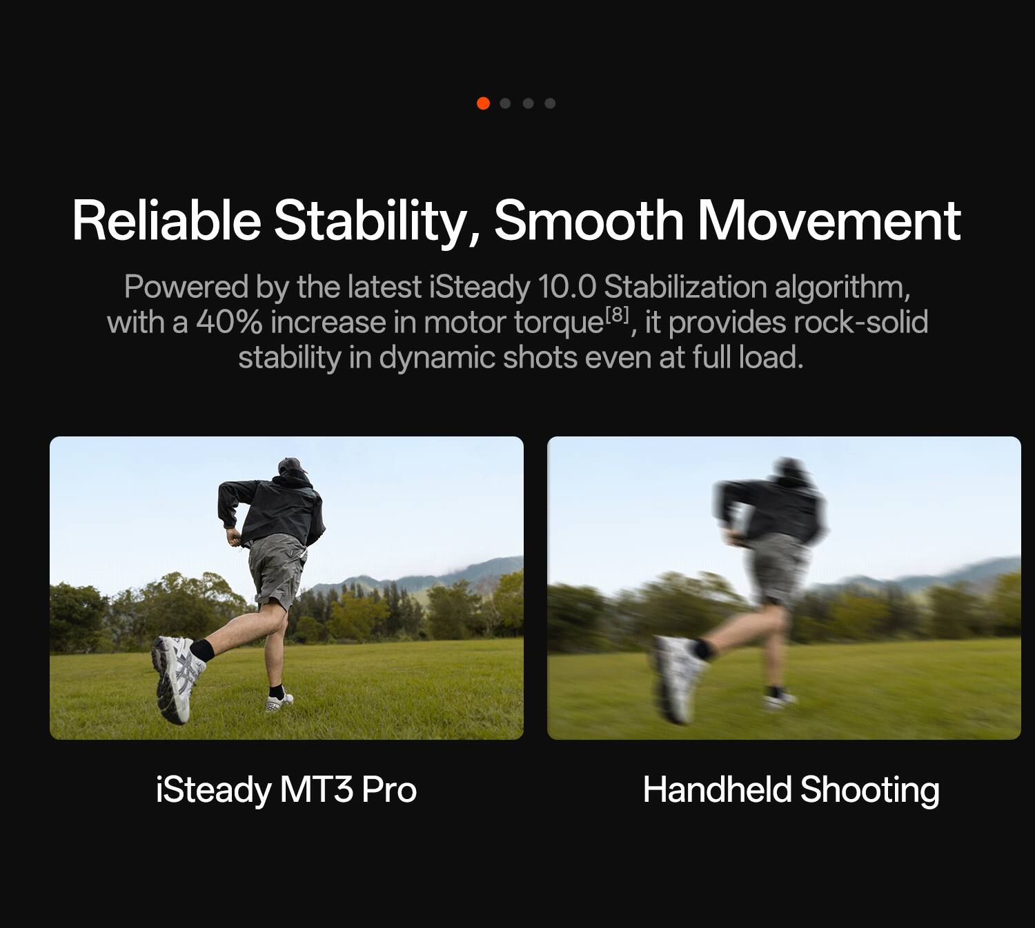 Reliable Stability, Smooth Movement

Powered by the latest iSteady 10.0 Stabilization algorithm, with a 40% increase in motor torque, it provides rock-solid stability in dynamic shots even at full load.

iSteady MT3 Pro Handheld Shooting