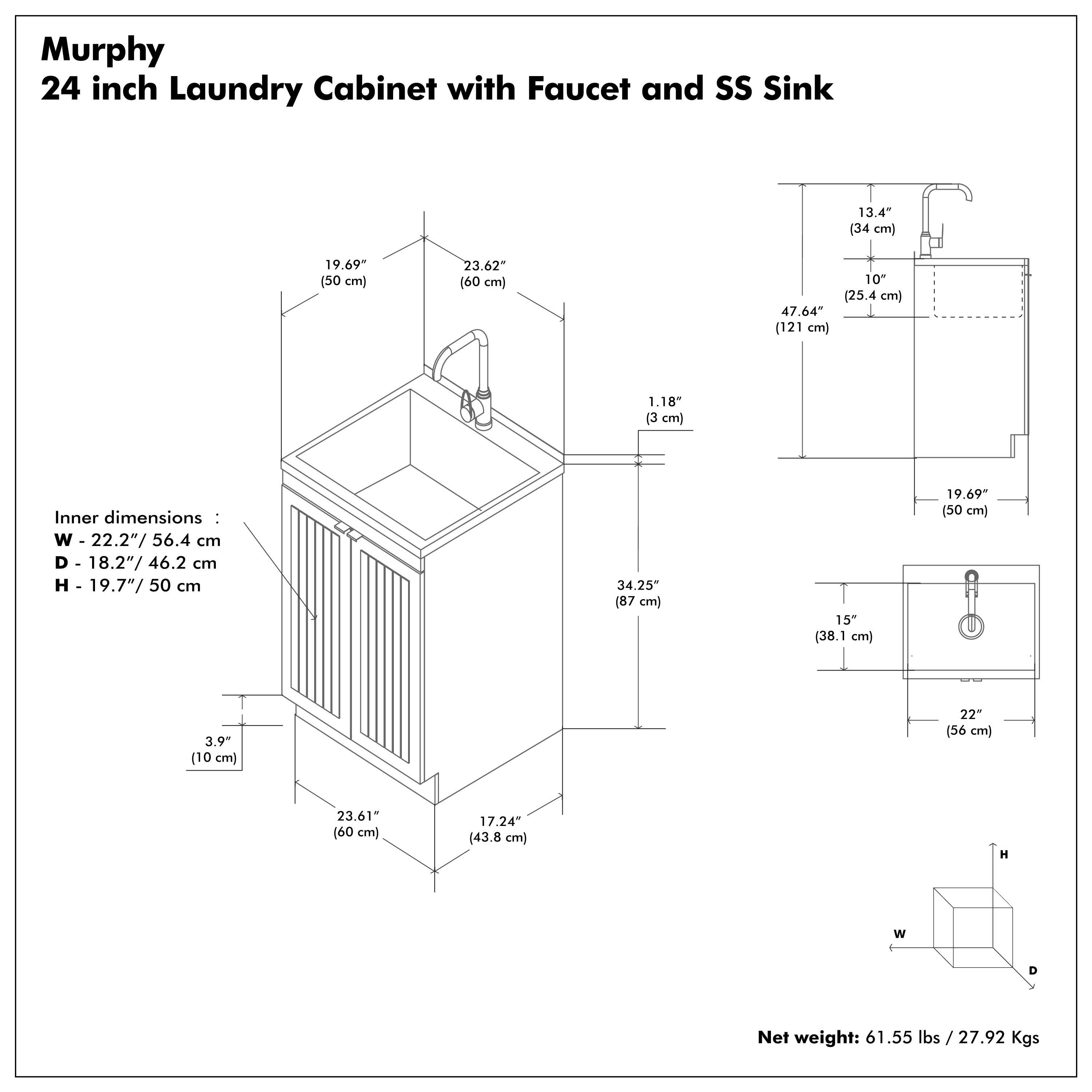 Murphy  
24 inch Laundry Cabinet with Faucet and SS Sink  

Inner dimensions:  
W - 22.2" / 56.4 cm  
D - 18.2" / 46.2 cm  
H - 19.7" / 50 cm  

Net weight: 61.55 lbs / 27.92 Kgs  

- 19.69" (50 cm)  
- 23.62" (60 cm)  
- 1.18" (3 cm)  
- 3.9" (10 cm)  
- 22" (56 cm)  
- 23.61" (60 cm)  
- 17.24" (43.8 cm)  
- 13.4" (34 cm)  
- 10" (25.4 cm)  
- 47.64" (121 cm)  
- 34.25" (87 cm)  
- 15" (38.1 cm)  
- 19.69" (50 cm)  
- 22" (56 cm)