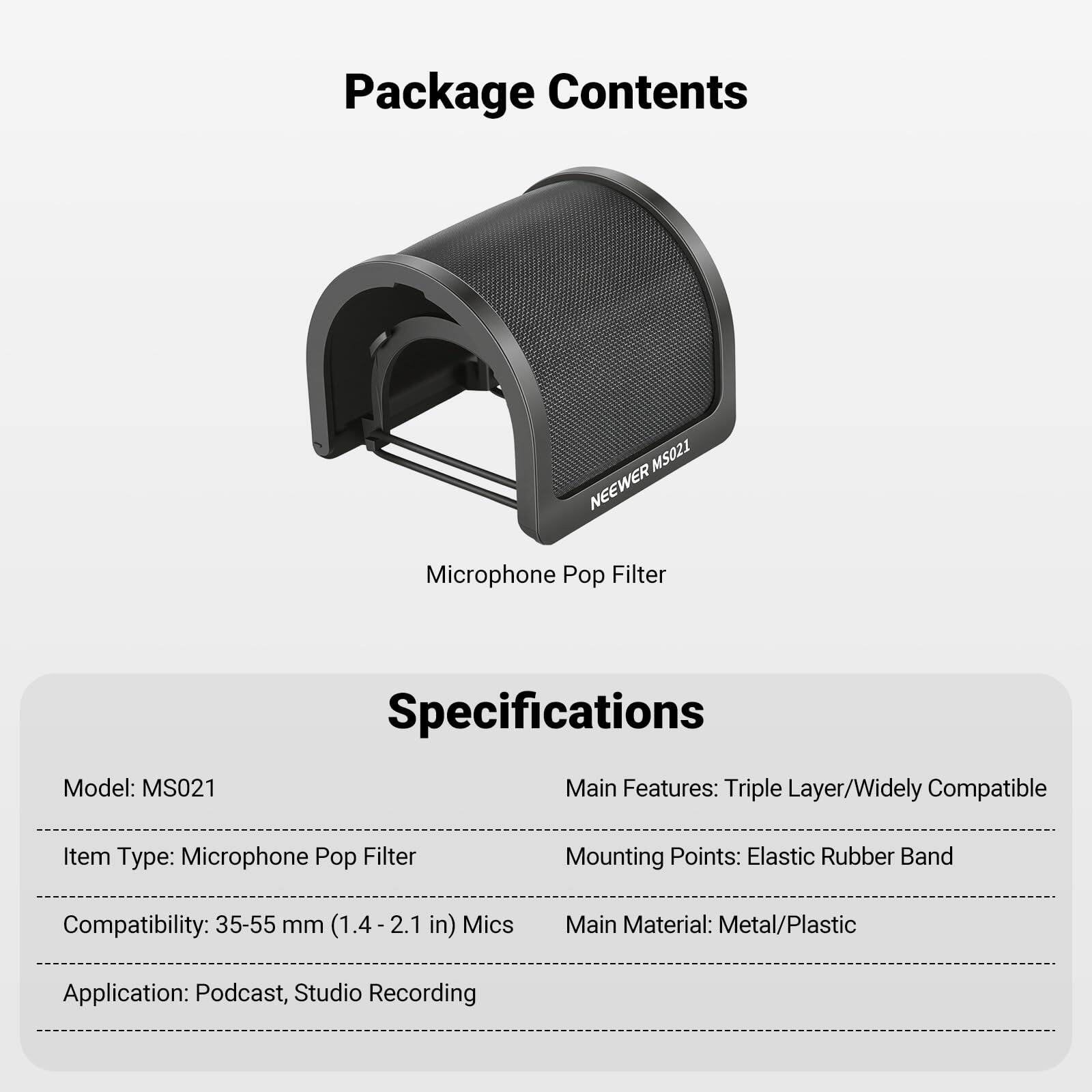 Package Contents  
MS021 NEWEER Microphone Pop Filter  

Specifications  
Model: MS021  
Item Type: Microphone Pop Filter  
Compatibility: 35-55 mm (1.4-2.1 in) Mics  
Application: Podcast, Studio Recording  

Main Features: Triple Layer/Widely Compatible  
Mounting Points: Elastic Rubber Band  
Main Material: Metal/Plastic