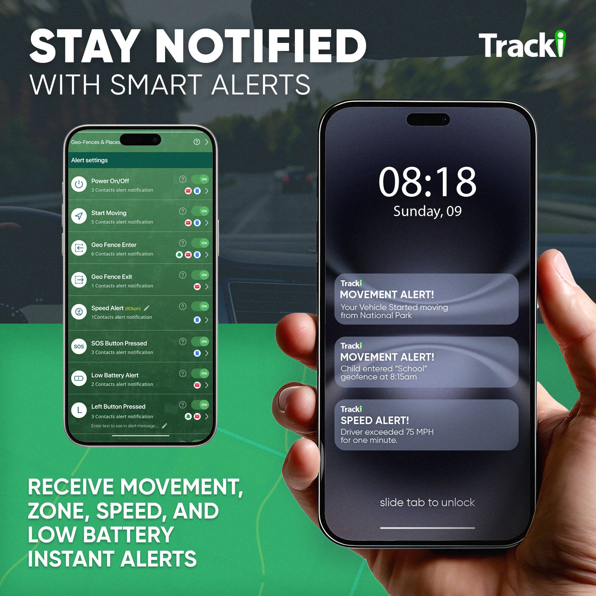 STAY NOTIFIED WITH SMART ALERTS

Tracki

Geo-Fences & Places

Alert settings
- Power On/Off ... Contacts alert notification
- Start Moving ... Contacts alert notification
- Geo Fence Enter ... Contacts alert notification
- Geo Fence Exit 1 ... Contacts alert notification
- Speed Alert (80kph) ... Contacts alert notification
- SOS Button Pressed ... Contacts alert notification
- Low Battery Alert ... Contacts alert notification
- Left Button Pressed ... Contacts alert notification

08:18 Sunday, 09

Tracki MOVEMENT ALERT! Your Vehicle Started moving from National Park

Tracki MOVEMENT ALERT! Child entered "School" geofence at 8:15am

Tracki SPEED ALERT! Driver exceeded 75 MPH for one minute.

RECEIVE MOVEMENT, ZONE, SPEED, AND LOW BATTERY INSTANT ALERTS

slide tab to unlock