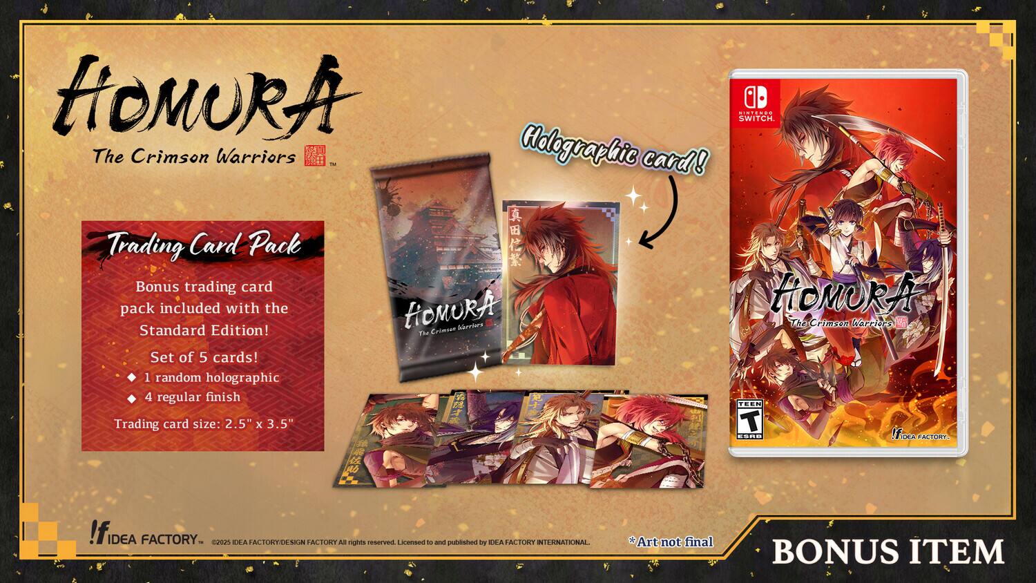 HiOMURA NINTENES SIN SWITCH. The Crimson Warriors T Holographic card! Trading Card Pack  
Bonus trading card pack included with the HOMURA Standard Edition!  
The Crimson Set of 5 cards!  
1 random holographic  
4 regular finish  
Trading card size: 2.5" x 3.5"  
T ES8R  
IfiDEA FACTORY  
IDEA FACTORY  
- 2025 IDEA FACTORY/DESIGN FACTORY  
All rights reserved  
Licensed to and published by IDEA ACTORY INTERNATIONAL.  
Art not final  
BONUS ITEM